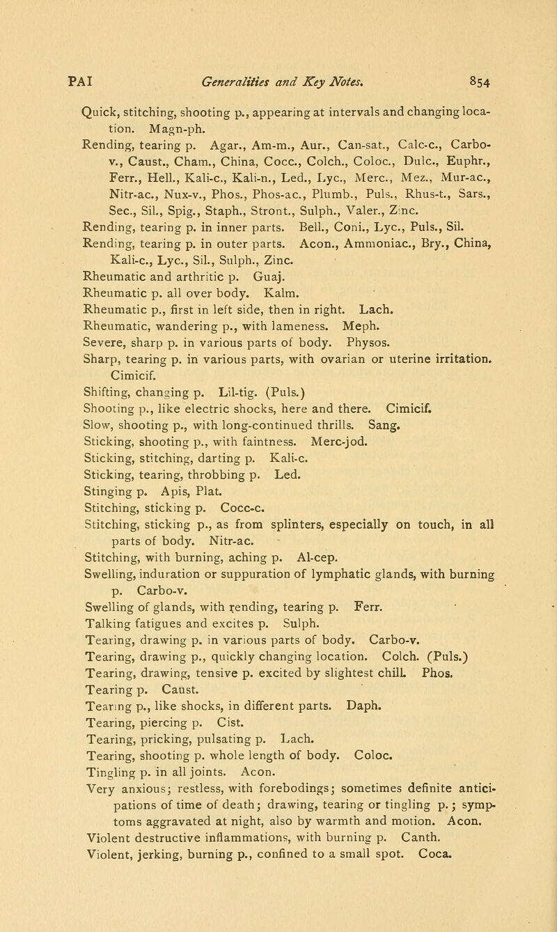 Quick, stitching, shooting p., appearing at intervals and changing loca- tion. Magn-ph. Rending, tearing p. Agar., Am-m., Aur., Can-sat., Calc-c, Carbo- V., Caust., Cham., China, Cocc, Colch., Coloc, Dulc, Euphr., Fern, Hell., Kali-c, Kali-n., Led., Lye, Merc, Mez., Mur-ac, Nitr-ac, Nux-v., Phos., Phos-ac, Plumb., Puis., Rhus-t., Sars., Sec, Sil, Spig., Staph., Stront,, Sulph., Valer., Z:nc Rending, tearing p. in inner parts. Bell., Coni., Lye, Puis., Sil. Rending, tearing p. in outer parts. Aeon., Ammoniac, Bry., China, Kali-c, Lye, Sil., Sulph., Zinc. Rheumatic and arthritic p. Guaj. Rheumatic p. all over body. Kalm. Rheumatic p., first in left side, then in right. Lach. Rheumatic, wandering p., with lameness. Meph. Severe, sharp p. in various parts of body. Physos. Sharp, tearing p. in various parts, with ovarian or uterine irritation. Cimicif. Shifting, changing p. Lil-tig. (Puis.) Shooting p., like electric shocks, here and there. Cimicif. Slow, shooting p., with long-continued thrills. Sang. Sticking, shooting p., with faintness. Merc-jod. Sticking, stitching, darting p. Kali-c. Sticking, tearing, throbbing p. Led. Stinging p. Apis, Plat. Stitching, sticking p. Cocc-c. Stitching, sticking p., as from splinters, especially on touch, in all parts of body. Nitr-ac. Stitching, with burning, aching p. Al-cep. Swelling, induration or suppuration of lymphatic glands, with burning p. Carbo-v. Swelling of glands, with i^ending, tearing p. Ferr. Talking fatigues and excites p. Sulph. Tearing, drawing p. in various parts of body. Carbo-v. Tearing, drawing p., quickly changing location. Colch. (Puis.) Tearing, drawing, tensive p. excited by slightest chilL Phos. Tearing p. Caust. Tearing p., like shocks, in different parts. Daph. Tearing, piercing p. Cist. Tearing, pricking, pulsating p. Lach. Tearing, shooting p. whole length of body. Coloc. Tingling p. in all joints. Aeon. Very anxious; restless, with forebodings; sometimes definite antici- pations of time of death; drawing, tearing or tingling p.; symp- toms aggravated at night, also by warmth and motion. Aeon. Violent destructive inflammations, with burning p. Canth. Violent, jerking, burning p., confined to a small spot. Coca.