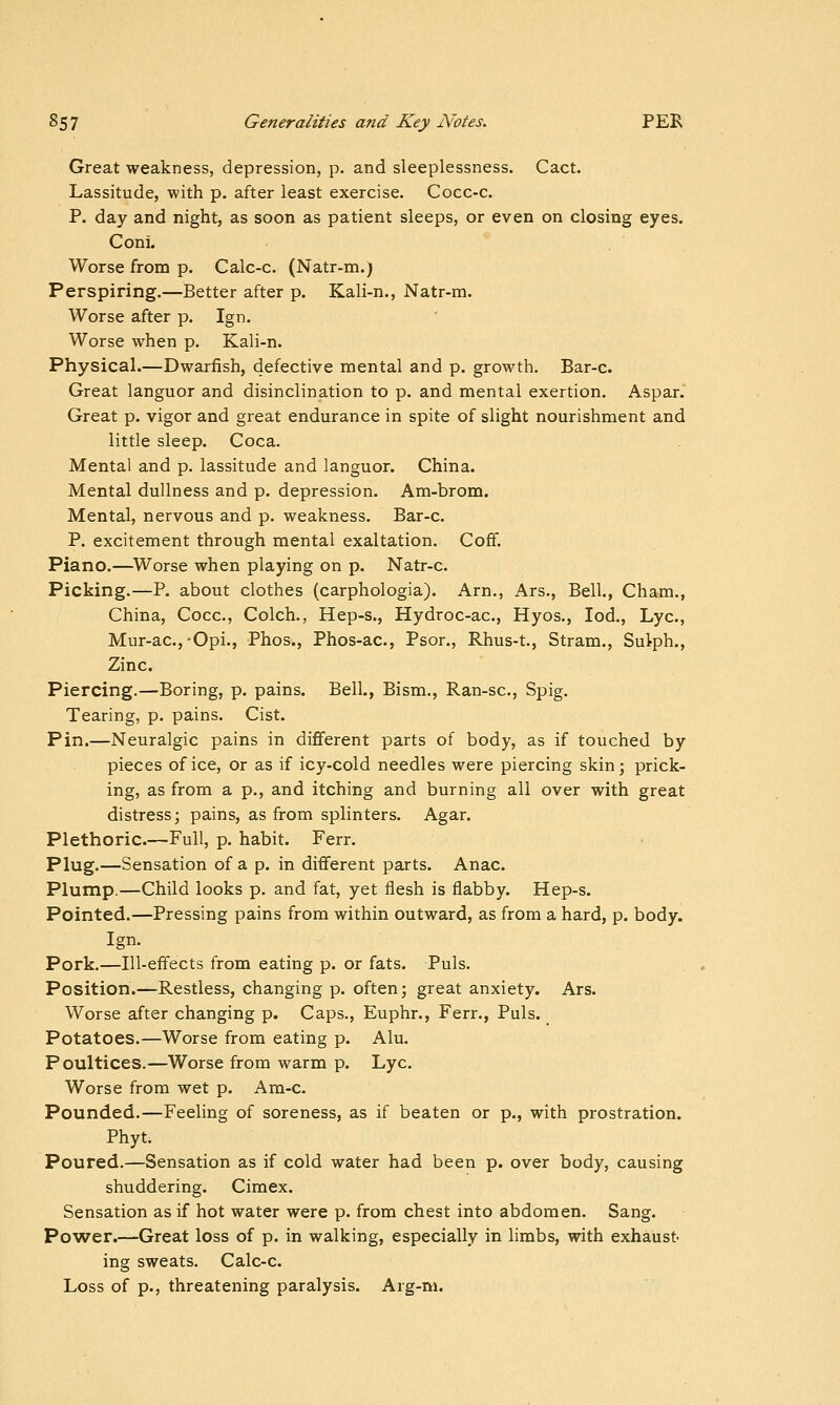 Great weakness, depression, p. and sleeplessness. Cact. Lassitude, with p. after least exercise. Cocc-c. P. day and night, as soon as patient sleeps, or even on closing eyes. Coni. Worse from p. Calc-c. (Natr-m.) Perspiring.—Better after p. Kali-n., Natr-m. Worse after p. Ign. Worse when p. Kali-n. Physical.—Dwarfish, defective mental and p. growth. Bar-c. Great languor and disinclination to p. and mental exertion. Aspar. Great p. vigor and great endurance in spite of slight nourishment and little sleep. Coca. Mental and p. lassitude and languor. China. Mental dullness and p. depression. Am-brom. Mental, nervous and p. weakness. Bar-c. P. excitement through mental exaltation. Coff. Piano.—Worse when playing on p. Natr-c. Picking.—P. about clothes (carphologia). Arn., Ars., Bell., Cham., China, Cocc, Colch., Hep-s., Hydroc-ac, Hyos., lod., Lye, Mur-ac.,-Opi., Phos., Phos-ac, Psor., Rhus-t., Stram., Sulph., Zinc. Piercing.—Boring, p. pains. Bell., Bism., Ran-sc, Spig. Tearing, p. pains. Cist. Pin.—Neuralgic pains in different parts of body, as if touched by pieces of ice, or as if icy-cold needles were piercing skin; prick- ing, as from a p., and itching and burning all over with great distress; pains, as from splinters. Agar. Plethoric.—Full, p. habit. Ferr. Plug.—Sensation of a p. in different parts. Anac. Plump.—Child looks p. and fat, yet flesh is flabby. Hep-s. Pointed.—Pressing pains from within outward, as from a hard, p. body. Ign. Pork.—Ill-effects from eating p. or fats. Puis. Position.—Restless, changing p. often; great anxiety. Ars. Worse after changing p. Caps., Euphr., Ferr., Puis. Potatoes.—Worse from eating p. Alu. Poultices.—Worse from warm p. Lye. Worse from wet p. Am-c. Pounded.—Feeling of soreness, as if beaten or p., with prostration. Phyt. Poured.—Sensation as if cold water had been p. over body, causing shuddering. Cimex. Sensation as if hot water were p. from chest into abdomen. Sang. Power.—Great loss of p. in walking, especially in limbs, with exhaust- ing sweats. Calc-c. Loss of p., threatening paralysis. Arg-m.