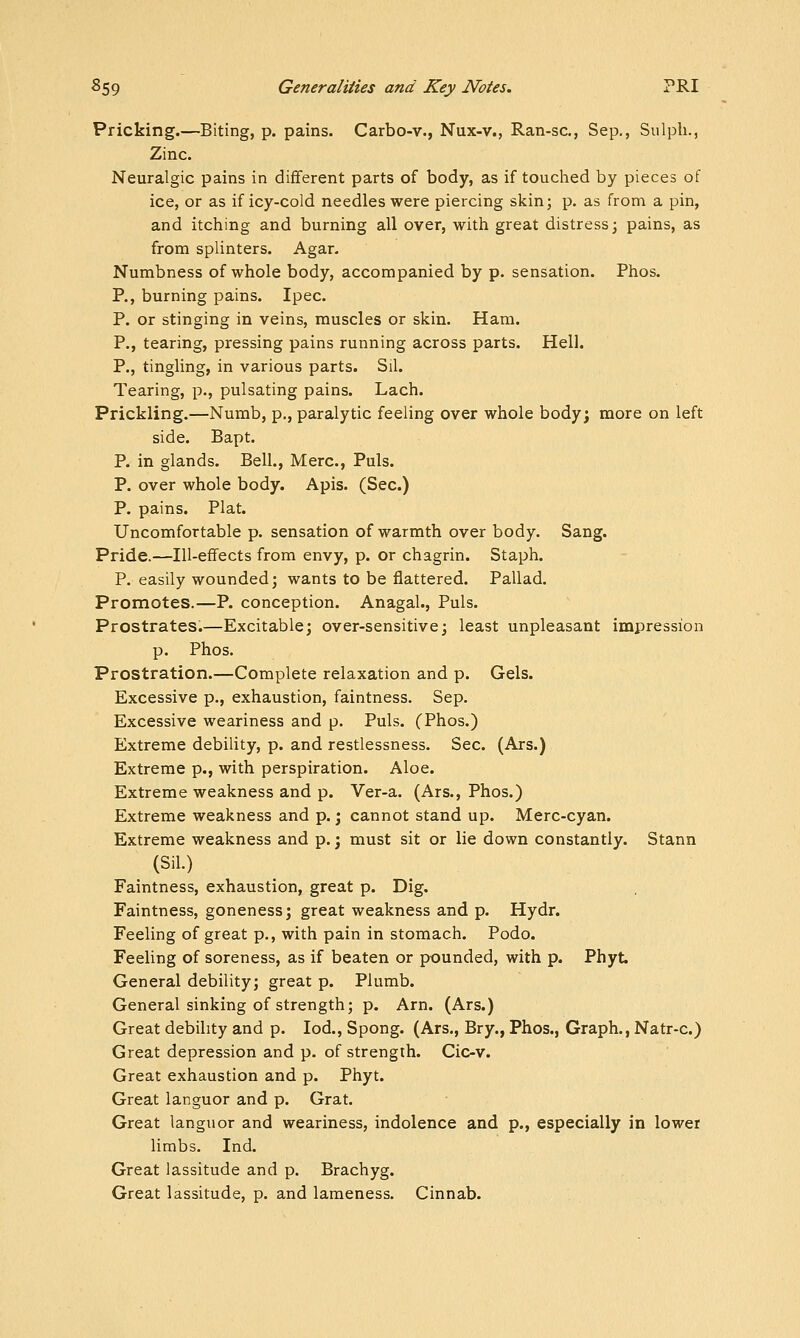 Pricking.—Biting, p. pains. Carbo-v., Nux-v., Ran-sc, Sep., Sulpli., Zinc. Neuralgic pains in different parts of body, as if touched by pieces of ice, or as if icy-cold needles were piercing skin; p. as from a pin, and itching and burning all over, with great distress; pains, as from splinters. Agar. Numbness of whole body, accompanied by p. sensation. Phos. P., burning pains. Ipec. P. or stinging in veins, muscles or skin. Ham. P., tearing, pressing pains running across parts. Hell. P., tingling, in various parts. Sil. Tearing, p., pulsating pains. Lach. Prickling.—Numb, p., paralytic feeling over whole body; more on left side. Bapt. P. in glands. Bell., Merc, Puis. P. over whole body. Apis. (Sec.) P. pains. Plat. Uncomfortable p. sensation of warmth over body. Sang. Pride.—Ill-effects from envy, p. or chagrin. Staph. P. easily wounded; wants to be flattered. Pallad. Promotes.—P. conception. Anagal., Puis. Prostrates.—Excitable; over-sensitive; least unpleasant impression p. Phos. Prostration.—Complete relaxation and p. Gels. Excessive p., exhaustion, faintness. Sep. Excessive weariness and p. Puis. (Phos.) Extreme debility, p. and restlessness. Sec. (Ars.) Extreme p., with perspiration. Aloe. Extreme weakness and p. Ver-a. (Ars., Phos.) Extreme weakness and p.; cannot stand up. Merc-cyan. Extreme weakness and p.; must sit or lie down constantly. Stann (Sil.) Faintness, exhaustion, great p. Dig. Faintness, goneness; great weakness and p. Hydr. Feeling of great p., with pain in stomach. Podo. Feeling of soreness, as if beaten or pounded, with p. Phyt. General debility; great p. Plumb. General sinking of strength; p. Am. (Ars.) Great debility and p. lod., Spong. (Ars., Bry., Phos., Graph., Natr-c.) Great depression and p. of strength. Cic-v. Great exhaustion and p. Phyt. Great languor and p. Grat. Great languor and weariness, indolence and p., especially in lower limbs. Ind. Great lassitude and p. Brachyg. Great lassitude, p. and lameness. Cinnab.