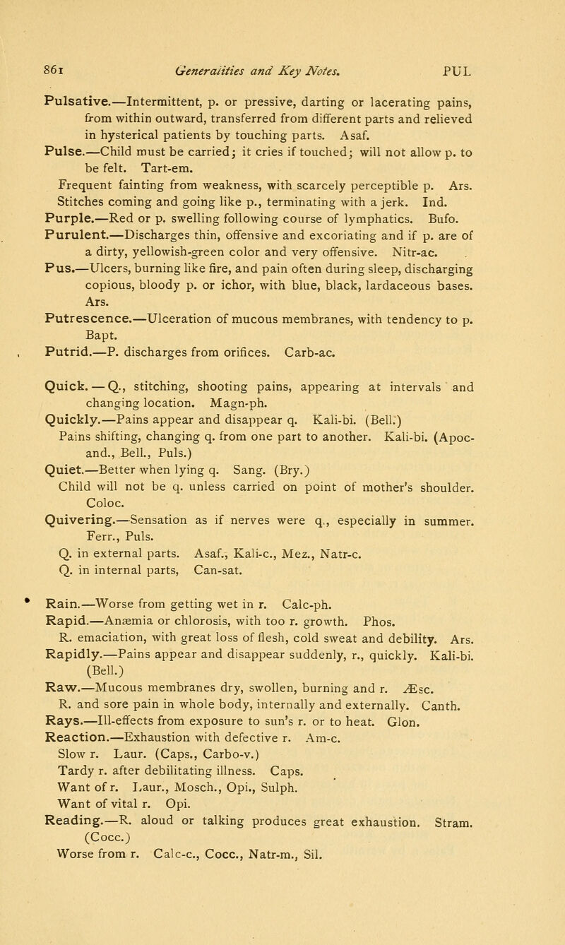 Pulsative.—Intermittent, p. or pressive, darting or lacerating pains, from within outward, transferred from different parts and relieved in hysterical patients by touching parts. Asaf. Pulse.—Child must be carried; it cries if touched; will not allow p. to be felt. Tart-em. Frequent fainting from weakness, with scarcely perceptible p. Ars. Stitches coming and going like p., terminating with a jerk. Ind. Purple.—Red or p. swelling following course of lymphatics. Bufo. Purulent.—Discharges thin, offensive and excoriating and if p. are of a dirty, yellowish-green color and very offensive. Nitr-ac. Pus.—Ulcers, burning hke fire, and pain often during sleep, discharging copious, bloody p. or ichor, with blue, black, lardaceous bases. Ars. Putrescence.—Ulceration of mucous membranes, with tendency to p. Bapt. Putrid.—P. discharges from orifices. Carb-ac. Quick. — Q., stitching, shooting pains, appearing at intervals and changing location. Magn-ph. Quickly.—Pains appear and disappear q. Kali-bi. (Bell.) Pains shifting, changing q. from one part to another. Kali-bi. (Apoc- and., Bell., Puis.) Quiet.—Better when lying q. Sang. (Bry.) Child will not be q. unless carried on point of mother's shoulder. Coloc. Quivering.—Sensation as if nerves were q^, especially in summer. Ferr., Puis. Q. in external parts. Asaf,, Kali-c, Mez., Natr-c. Q. in internal parts. Can-sat. Rain.—Worse from getting wet in r. Calc-ph. Rapid.—Anaemia or chlorosis, with too r. growth. Phos. R. emaciation, Avith great loss of flesh, cold sweat and debility. Ars. Rapidly.—Pains appear and disappear suddenly, r., quickly. Kali-bi. (Bell.) Ra^v.—Mucous membranes dry, swollen, burning and r, ^sc. R. and sore pain in whole body, internally and externally. Canth. Rays.—Ill-effects from exposure to sun's r. or to heat. Glon. Reaction.—Exhaustion with defective r. Am-c. Slow r. Laur. (Caps., Carbo-v.) Tardy r. after debilitating illness. Caps. Want of r. I.aur., Mosch., Opi., Sulph. Want of vital r. Opi. Reading.—R. aloud or talking produces great exhaustion. Stram. (Cocc.) Worse from r. Calc-c, Cocc, Natr-m., Sil.