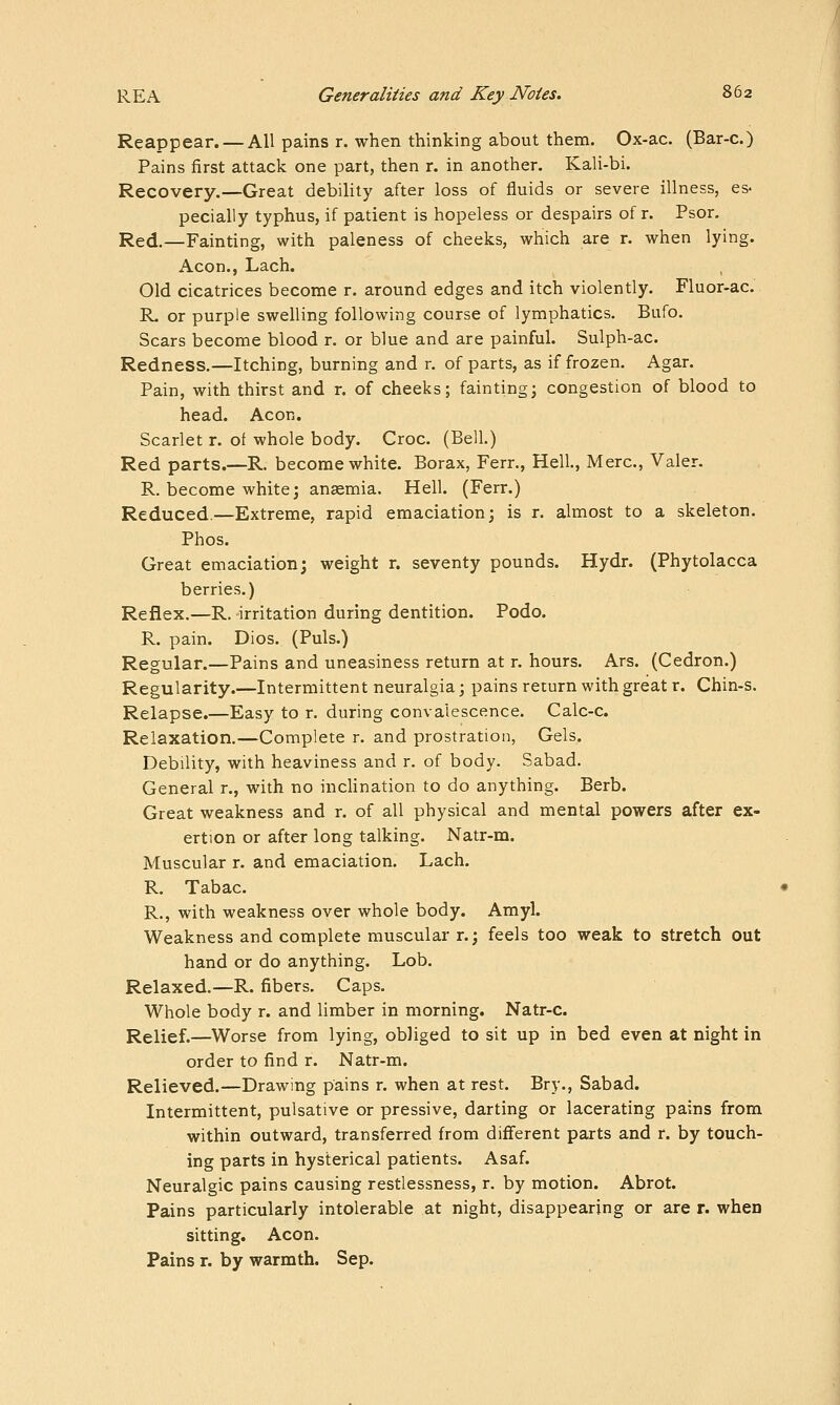 Reappear. — All pains r. when thinking about them. Ox-ac. (Bar-c.) Pains first attack one part, then r. in another. Kali-bi. Recovery.—Great debility after loss of fluids or severe illness, es- pecially typhus, if patient is hopeless or despairs of r. Psor, Red.—Fainting, with paleness of cheeks, which are r. when lying. Aeon., Lach. Old cicatrices become r. around edges and itch violently. Fluor-ac. R. or purple swelling following course of lymphatics. Bufo. Scars become blood r. or blue and are painful. Sulph-ac. Redness.—Itching, burning and r. of parts, as if frozen. Agar. Pain, with thirst and r. of cheeks; fainting; congestion of blood to head. Aeon. Scarlet r. of whole body. Croc. (Bell.) Red parts.—R. become white. Borax, Ferr., Hell., Merc, Valer. R, become white J ansemia. Hell. (Ferr.) Reduced.—Extreme, rapid emaciation; is r. almost to a skeleton. Phos. Great emaciation; weight r. seventy pounds. Hydr. (Phytolacca berries.) Reflex.—R. irritation during dentition. Podo. R. pain. Dios. (Puis.) Regular.—Pains and uneasiness return at r. hours. Ars. (Cedron.) Regularity.—Intermittent neuralgia; pains return with great r. Chin-s. Relapse.—Easy to r. during convalescence. Calc-c. Relaxation.—Complete r. and prostration, Gels. Debility, with heaviness and r. of body. Sabad. General r., with no inclination to do anything. Berb. Great weakness and r. of all physical and mental powers after ex- ertion or after long talking. Natr-m. Muscular r. and emaciation. Lach. R. Tabac. R., with weakness over whole body. Amyl. Weakness and complete muscular r.; feels too weak to stretch out hand or do anything. Lob. Relaxed.—R. fibers. Caps. Whole body r. and limber in morning. Natr-c. Relief.—Worse from lying, obliged to sit up in bed even at night in order to find r. Natr-m. Relieved.—Drawing pains r. when at rest. Bry., Sabad. Intermittent, pulsative or pressive, darting or lacerating pains from within outward, transferred from different parts and r. by touch- ing parts in hysterical patients. Asaf. Neuralgic pains causing restlessness, r. by motion. Abrot. Pains particularly intolerable at night, disappearing or are r. when sitting. Aeon. Pains r. by warmth. Sep.