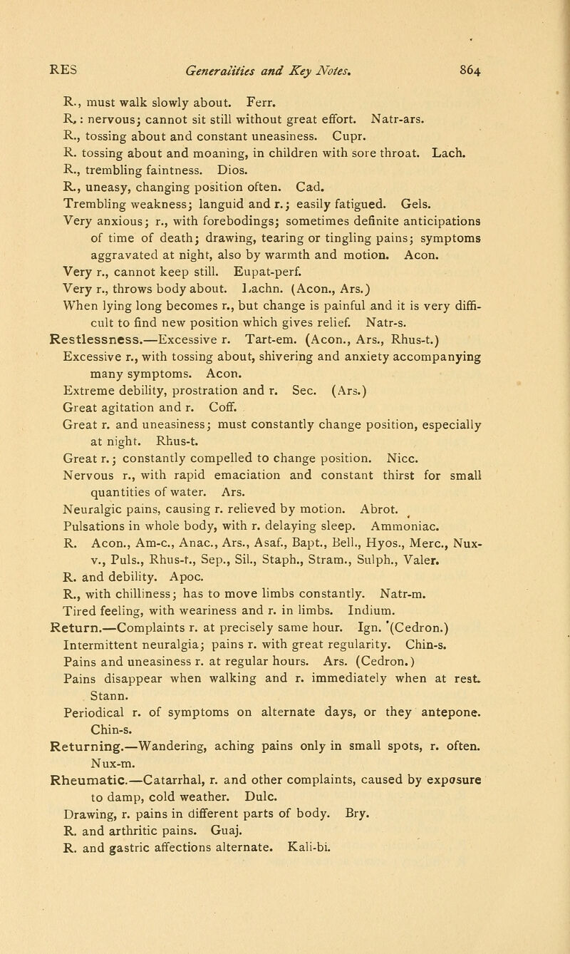 R., must walk slowly about. Ferr. R,: nervous; cannot sit still without great effort. Natr-ars. R., tossing about and constant uneasiness. Cupr. R. tossing about and moaning, in children with sore throat. Lach. R., trembling faintness. Dios. R., uneasy, changing position often. Cad. Trembling weakness; languid and r.; easily fatigued. Gels. Very anxious; r., with forebodings; sometimes definite anticipations of time of death; drawing, tearing or tingling pains; symptoms aggravated at night, also by warmth and motion. Aeon. Very r., cannot keep still. Eupat-perf. Very r., throws body about. Lachn. (Aeon., Ars.) When lying long becomes r., but change is painful and it is very diffi- cult to find new position which gives relief Natr-s. Restlessness.—Excessive r. Tart-em. (Aeon., Ars., Rhus-t.) Excessive r., with tossing about, shivering and anxiety accompanying many symptoms. Aeon. Extreme debility, prostration and r. Sec. (Ars.) Great agitation and r. Cofif. Great r. and uneasiness; must constantly change position, especially at night. Rhus-t. Great r.; constantly compelled to change position. Nice. Nervous r., with rapid emaciation and constant thirst for small quantities of water. Ars. Neuralgic pains, causing r. relieved by motion. Abrot. Pulsations in whole body, with r. delaying sleep. Ammoniac. R. Aeon., Am-c, Anac, Ars., Asaf, Bapt., Bell., Hyos., Merc, Nux- V., Puis., Rhus-t., Sep., Sil., Staph., Stram., Sulph., Valer. R. and debility. Apoc. R., with chilliness; has to move limbs constantly. Natr-m. Tired feeling, with weariness and r. in limbs. Indium. Return.—Complaints r. at precisely same hour. Ign. '(Cedron.) Intermittent neuralgia; pains r. with great regularity. Chin-s. Pains and uneasiness r. at regular hours. Ars. (Cedron.) Pains disappear when walking and r. immediately when at rest, Stann. Periodical r. of symptoms on alternate days, or they antepone. Chin-s. Returning.—Wandering, aching pains only in small spots, r. often. Nux-m. Rheumatic.—Catarrhal, r. and other complaints, caused by exposure to damp, cold weather. Dulc. Drawing, r. pains in difierent parts of body. Bry. R. and arthritic pains. Guaj. R. and gastric affections alternate. Kali-bi.