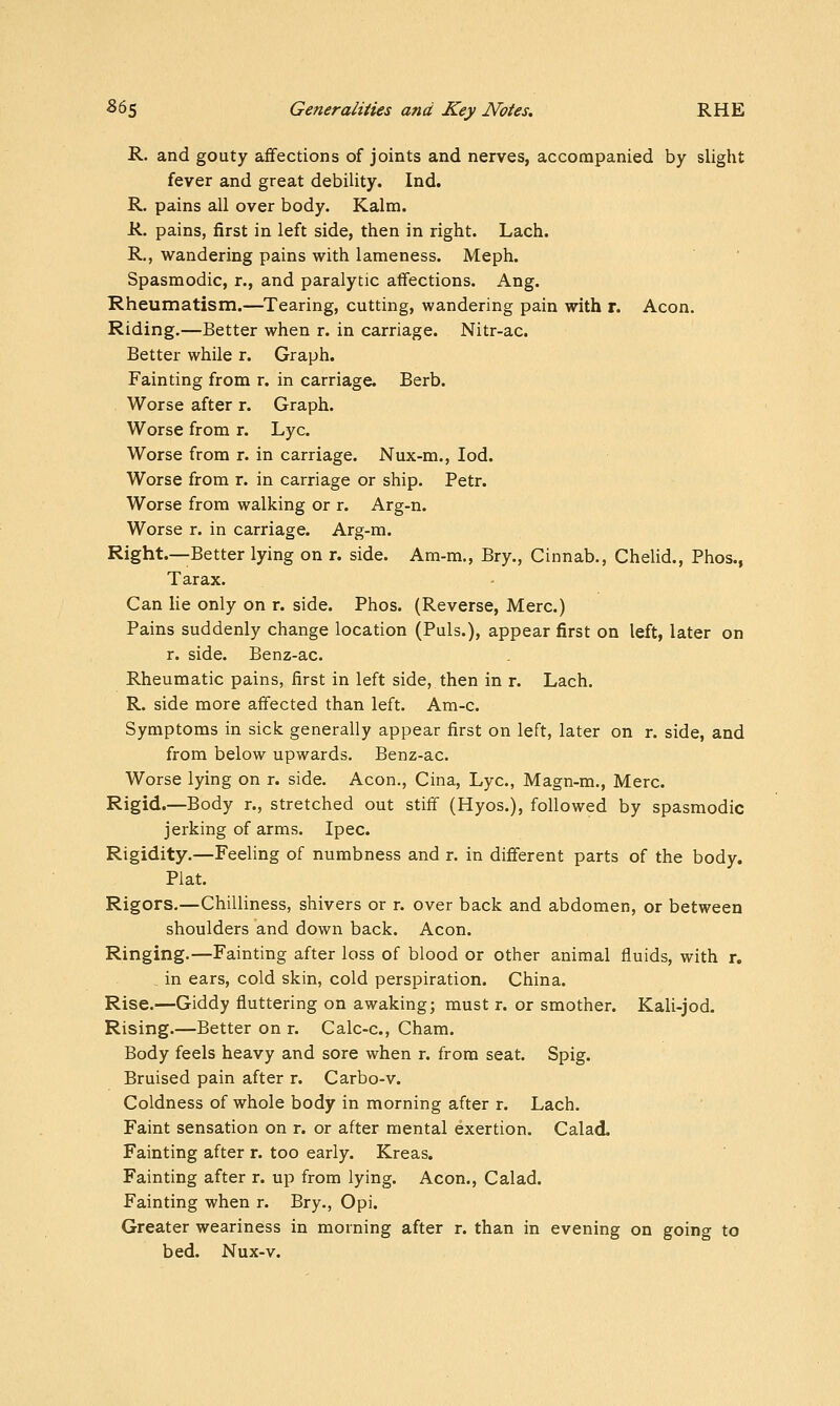 R. and gouty affections of joints and nerves, accompanied by slight fever and great debility. Ind. R. pains all over body. Kalm. R. pains, first in left side, then in right. Lach. R., wandering pains with lameness. Meph. Spasmodic, r., and paralytic affections. Ang. Rheumatism.—Tearing, cutting, wandering pain with r. Aeon. Riding.—Better when r. in carriage. Nitr-ac. Better while r. Graph. Fainting from r. in carriage. Berb. Worse after r. Graph. Worse from r. Lye. Worse from r. in carriage. Nux-m., lod. Worse from r. in carriage or ship. Petr. Worse from walking or r. Arg-n. Worse r. in carriage. Arg-m. Right.—Better lying on r. side. Am-m., Bry., Cinnab., Chelid., Phos., Tar ax. Can lie only on r. side. Phos. (Reverse, Merc.) Pains suddenly change location (Puis.), appear first on left, later on r. side. Benz-ac. Rheumatic pains, first in left side, then in r. Lach. R. side more affected than left. Am-c. Symptoms in sick generally appear first on left, later on r. side, and from below upwards. Benz-ac. Worse lying on r. side. Aeon., Cina, Lye, Magn-m., Merc. Rigid.—Body r., stretched out stiff (Hyos.), followed by spasmodic jerking of arms. Ipec. Rigidity.—Feeling of numbness and r. in difierent parts of the body. Plat. Rigors.—Chilliness, shivers or r. over back and abdomen, or between shoulders and down back. Aeon. Ringing.—Fainting after loss of blood or other animal fluids, with r. in ears, cold skin, cold perspiration. China. Rise.—Giddy fluttering on awaking; must r. or smother. Kali-jod. Rising.—Better on r. Calc-c, Cham. Body feels heavy and sore when r. from seat. Spig. Bruised pain after r. Carbo-v. Coldness of whole body in morning after r. Lach. Faint sensation on r. or after mental exertion. Calad. Fainting after r. too early. Kreas. Fainting after r. up from lying. Aeon., Calad. Fainting when r. Bry., Opi. Greater weariness in morning after r. than in evening on going to bed. Nux-v.