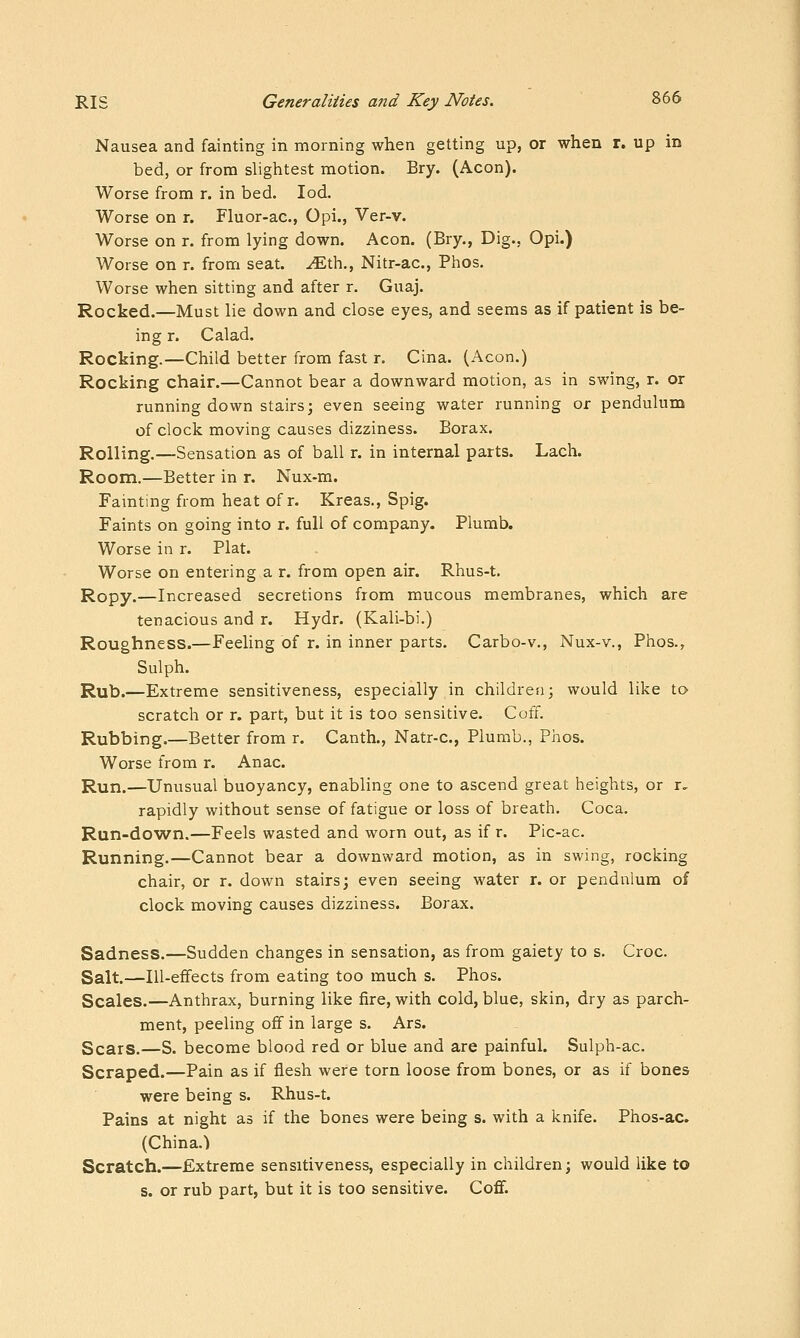 Nausea and fainting in morning when getting up, or when r. up in bed, or from slightest motion. Bry. (Aeon). Worse from r. in bed. lod. Worse on r. Fluor-ac, Opi., Ver-v. Worse on r. from lying down. Aeon. (Bry., Dig., Opi.) Worse on r. from seat, ^th., Nitr-ac, Phos. Worse when sitting and after r. Guaj. Rocked.—Must lie down and close eyes, and seems as if patient is be- ing r. Calad. Rocking.—Child better from fast r. Cina. (Aeon.) Rocking chair.—Cannot bear a downward motion, as in swing, r. or running down stairs; even seeing water running or pendulum of clock moving causes dizziness. Borax. Rolling.—Sensation as of ball r. in internal parts. Lach. Room.—Better in r. Nux-m. Fainting from heat of r. Kreas., Spig. Faints on going into r. full of company. Plumb. Worse in r. Plat. Worse on entering a r. from open air. Rhus-t. Ropy.—Increased secretions from mucous membranes, which are tenacious and r. Hydr. (Kali-bi.) Roughness.—Feeling of r. in inner parts. Carbo-v., Nux-v., Phos., Sulph. Rub.—Extreme sensitiveness, especially in children; would like to scratch or r. part, but it is too sensitive. Coff. Rubbing.—Better from r. Canth., Natr-c, Plumb., Phos. Worse from r. Anac. Run.—Unusual buoyancy, enabling one to ascend great heights, or r, rapidly without sense of fatigue or loss of breath. Coca. Run-down.—Feels wasted and worn out, as if r. Pic-ac. Running.—Cannot bear a downward motion, as in swing, rocking chair, or r. down stairs; even seeing water r. or pendnlum of clock moving causes dizziness. Borax. Sadness.—Sudden changes in sensation, as from gaiety to s. Croc. Salt.—lU-efifects from eating too much s. Phos. Scales.—Anthrax, burning like fire, with cold, blue, skin, dry as parch- ment, peeling off in large s. Ars. Scars.—S. become blood red or blue and are painful. Sulph-ac. Scraped.—Pain as if flesh were torn loose from bones, or as if bones were being s. Rhus-t. Pains at night as if the bones were being s. with a knife. Phos-ac. (China.) Scratch.—Extreme sensitiveness, especially in children; would like to s. or rub part, but it is too sensitive. Coflf.