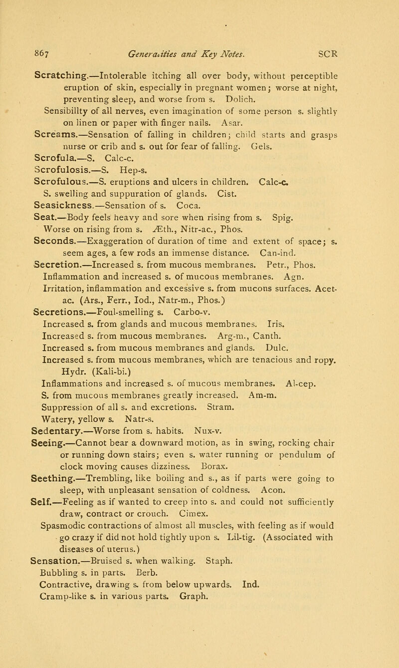 Scratching.—Intolerable itching all over body, without perceptible eruption of skin, especially in pregnant women; worse at night, preventing sleep, and worse from s. Dolich. Sensibility of all nerves, even imagination of some person s. slightly on linen or paper with finger nails. Asar. Screams.—Sensation of falling in children; child starts and grasps nurse or crib and s. out for fear of falling. Gels. Scrofula.—S. Calc-c. Scrofulosis.—S. Hep-s. Scrofulous.—S. eruptions and ulcers in children. Calc-c S. swelling and suppuration of glands. Cist. Seasickness.—Sensation of s. Coca. Seat.—Body feels heavy and sore when rising from s. Spig. Worse on rising from s. ^th., Nitr-ac, Phos. Seconds.—Exaggeration of duration of time and extent of space; s. seem ages, a few rods an immense distance. Can-ind. Secretion.—Increased s. from mucous membranes. Petr., Phos. Inflammation and increased s. of mucous membranes. Agn. Irritation, inflammation and excessive s. from mucons surfaces. Acet- ac. (Ars., Ferr., lod., Natr-m., Phos.) Secretions.—Foul-smelling s. Carbo-v. Increased s. from glands and mucous membranes. Iris. Increased s. from mucous membranes. Arg-m., Canth. Increased s. from mucous membranes and glands. Dulc. Increased s. from mucous membranes, which are tenacious and ropy. Hydr. (Kali-bi.) Inflammations and increased s. of mucous membranes. Al-cep. S. from mucous membranes greatly increased. Am-m. Suppression of all s. and excretions. Stram. Watery, yellow s. Natr-s. Sedentary.—Worse from s. habits. Nux-v. Seeing.—Cannot bear a downward motion, as in swing, rocking chair or running down stairs; even s. water running or pendulum of clock moving causes dizziness. Borax. Seething.—Trembling, like boiling and s., as if parts were going to sleep, with unpleasant sensation of coldness. Aeon. Self.—Feeling as if wanted to creep into s. and could not sufficiently draw, contract or crouch. Cimex. Spasmodic contractions of almost all muscles, with feeling as if would • go crazy if did not hold tightly upon s. Lil-tig. (Associated with diseases of uterus.) Sensation.—Bruised s. when walking. Staph. Bubbling s, in parts. Berb. Contractive, drawing s. from below upwards. Ind. Cramp-like s. in various parts. Graph.