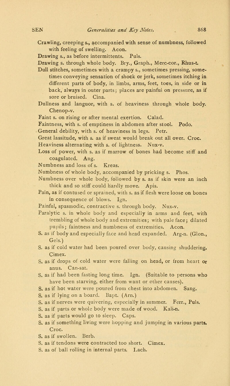 Crawling, creeping s., accompanied with sense of numbness, followed with feeling of swelling. Aeon. Drawing s., as before intermittents. Puis. Drawing s. through whole body. Bry., Graph., Merc-cor., Rhus-t. Dull stitches, sometimes with a crampy s., sometimes pressing, some- times conveying sensation of shock or jerk, sometimes itching in different parts of body, in limbs, arms, feet, toes, in side or in back, always in outer parts; places are painful on pressure, as if sore or bruised. Cina. Dullness and languor, with s. of heaviness through whole body. Chenop-v. Faint s. on rising or after mental exertion. Calad. Faintness, with s. of emptiness in abdomen after stool. Podo. General debility, with s. of heaviness in legs. Petr. Great lassitude, with s. as if sweat would break out all over. Croc. Heaviness alternating with s. of lightness. Nux-v. Loss of power, with s. as if marrow of bones had become stiff and coagulated. Ang. Numbness and loss of s. Kreas. Numbness of whole body, accompanied by pricking s. Phos. Numbness over whole body, followed by s. as if skin were an inch thick and so stiff could hardly move. Apis. Pain, as if contused or sprained, with s. as if flesh were loose on bones in consequence of blows. Ign. Painful, spasmodic, contractive s. through body. Nux-v. Paralytic s. in whole body and especially in arms and feet, with trembling of whole body and extremities; with pale face; dilated pupils; faintness and numbness of extremities. Aeon. S. as if body and especially face and head expanded. Arg-n. (Glon., Gels.) S. as if cold water had been poured over body, causing shuddering. Cimex. S. as if drops of cold water were falling on head, or from heart or anus. Can-sat. S. as if had been fasting long time. Ign. (Suitable to persons who have been starving, either from want or other causes). S. as if hot water were poured from chest into abdomen. Sang. S. as if lying on a board. Bapt. (Arn.) S. as if nerves were quivering, especially in summer. Ferr., Puis. S. as if parts or whole body were made of wood. Kali-n. S. as if parts would go to sleep. Caps. S. as if something living were hopping and jumping in various parts. Croc. S. as if swollen. Berb. S. as if tendons were contracted too short. Cimex. S. as of ball rolling in internal parts. Lach-