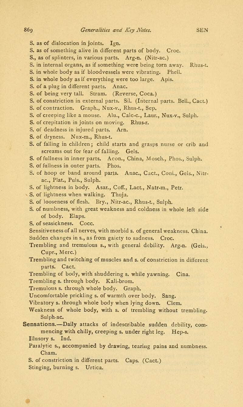 S. as of dislocation in joints. Ign. S. as of something alive in different parts of body. Croc. S., as of splinters, in various parts. Arg-n. (Nitr-ac.) S. in internal organs, as if something were being torn away. Rhus-t. S. in whole body as if bloodvessels were vibrating. Phell. S. in whole body as if everything were too large. Apis. S. of a plug in different parts. Anac. S. of being very tall. Stram. (Reverse, Coca.) S. of constriction in external parts. Sil. (Internal parts. Bell., Cact.) S. of contraction. Graph., Nux-v., Rhus-t., Sep. S. of creeping like a mouse. Alu., Calc-c, Laur., Nux-v., Sulph. S. of crepitation in joints on moving. Rhus-r. S. of deadness in injured parts. Arn. S. of dryness. Nux-m., Rhus-t. S. of falling in children; child starts and grasps nurse or crib and screams out for fear of falling. Gels. S. of fullness in inner parts. Aeon., China, Mosch., Phos., Sulph. S. of fullness in outer parts. Phos. S. of hoop or band around parts. Anac, Cact., Coni., Gels., Nitr- ac, Plat., Puis., Sulph. S. of lightness in body. Asar., Coff., Lact., Natr-m., Petr. ^ S. of lightness when walking. Thuja. S. of looseness of flesh. Bry., Nitr-ac, Rhus-t., Sulph. S. of numbness, with great weakness and coldness in whole left side of body. Elaps. S. of seasickness. Cocc. Sensitivenessof all nerves, with morbid s. of general weakness, China. Sudden changes in s., as from gaiety to sadness. Croc Trembling and tremulous s., with general debility. Arg-n. (Gels., Cupr., Merc) Trembling and twitching of muscles and s. of constriction in different parts. Cact. Trembling of body, with shuddering s. while yawning. Cina. Trembling s. through body. Kali-brom. Tremulous s. through whole body. Graph. Uncomfortable prickling s. of warmth over body. Sang. Vibratory s. through whole body when lying down. Clem. Weakness of whole body, with s. of trembling without trembUng. Sulph-ac Sensations.—Daily attacks of indescribable sudden debility, com- mencing with chilly, creeping s. under right leg. Hep-s. Illusory s. Ind. Paralytic s., accompanied by drawing, tearing pains and numbness. Cham. S. of constriction in different parts. Caps. (Cact.) Stinging, burning s. Urtica. #