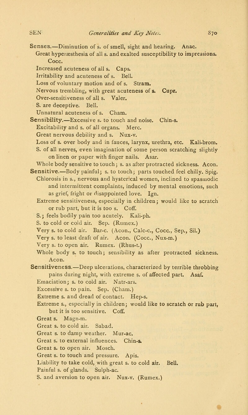 Senses.—Diminution of s. of smell, sight and hearing. Anac. Great hyperaesthesia of all s. and exalted susceptibility to impressions. Cocc. Increased acuteness of all s. Caps. Irritability and acuteness of s. Bell. Loss of voluntary motion and of s. Stram. Nervous trembling, with great acuteness of s. Cupr. Over-sensitiveness of all s. Valer. S. are deceptive. Bell. Unnatural acuteness of s. Cham. Sensibility.—Excessive s. to touch and noise. Chin-s. Excitability and s. of all organs. Merc. Great nervous debility and s. Nux-v. Loss of s. over body and in fauces, larynx, urethra, etc. Kali-brom. S. of all nerves, even imagination of some person scratching slightly on linen or paper with finger nails. Asar. Whole body sensitive to touch; s. as after protracted sickness. Aeon. Sensitive.—Body painful; s. to touch; parts touched feel chilly. Spig. Chlorosis in s., nervous and hysterical women, inclined to spasmodic and intermittent complaints, induced by mental emotions, such as grief, fright or disappointed love. Ign. Extreme sensitiveness, especially in children; would like to scratch or rub part, but it is too s. Cofif. S.j feels bodily pain too acutely. Kali-ph. S. to cold or cold air. Sep. (Rumex.) Very s. to cold air. Bar-c. (Aeon., Calc-c, Cocc, Sep., Sil.) Very s. to least draft of air. Aeon. (Cocc, Nux-m.) Very s. to open air. Rumex. (Rhus-t.) Whole body s. to touch; sensibility as after protracted sickness. Aeon. Sensitiveness.—Deep ulcerations, characterized by terrible throbbing pains during night, with extreme s. of affected part. Asaf. Emaciation; s. to cold air. Natr-ars. Excessive s. to pain. Sep. (Cham.) Extreme s. and dread of contact. Hep-s. Extreme s., especially in children; would like to scratch or rub part, but it is too sensitive. Coff. Great s. Magn-m. Great s. to cold air. Sabad. Great s. to damp weather. Mur-ac. Great s. to external influences. Chin-s. Great s. to open air. Mosch. Great s. to touch and pressure. Apis. Liability to take cold, with great s. to cold air. Bell. Painful s. of glands. Sulph-ac. S. and aversion to open air. Nux-v. (Rumex.)