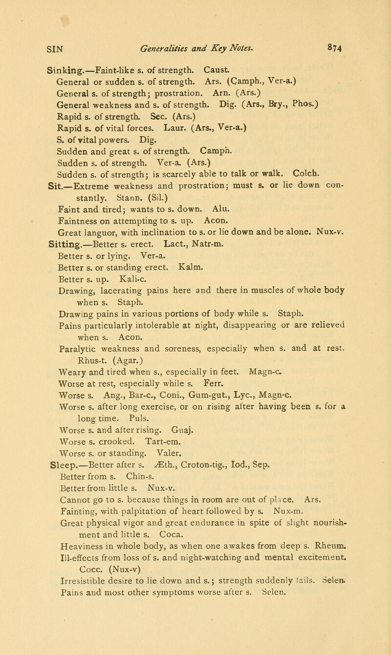Sinking.—Faint-like s. of strength. Caust. General or sudden s. of strength. Ars. (Camph,, Ver-a.) General s. of strength; prostration. Arn. (Ars.) General weakness and s. of strength. Dig. (Ars., Bry., Phos.) Rapid s. of strength. Sec. (Ars.) Rapid s. of vital forces. Laur. (Ars., Ver-a.) S. of vital powers. Dig. Sudden and great s. of strength. Camph. Sudden s. of strength. Ver-a. (Ars.) Sudden s. of strength; is scarcely able to talk or walk. Colch. Sit.—Extreme weakness and prostration; must s. or lie down con- stantly. Stann. (Sil.) Faint and tired; wants to s. down. Alu. Faintness on attempting to s. up. Aeon. Great languor, with inclination to s. or lie down and be alone. Nux-v. Sitting.—Better s. erect. Lact., Natr-m. Better s. or lying. Ver-a. Better s. or standing erect. Kalm. Better s. up. Kali-c. Drawing, lacerating pains here and there in muscles of whole body when s. Staph. Drawing pains in various portions of body while s. Staph. Pains particularly intolerable at night, disappearing or are relieved when s. Aeon. Paralytic weakness and soreness, especially when s. and at rest. Rhus-t. (Agar.) Weary and tired when s., especially in feet. Magn-c Worse at rest, especially while s. Ferr. Worse s. Aug., Bar-c, Coni., Gum-gut., Lye, Magn-c. Worse s. after long exercise, or on rising after having been s. for a long time. Puis. Worse s. and after rising. Guaj. Worse s. crooked. Tart-em. Worse s. or standing. Valer. Sleep.—Better after s. ^th., Croton-tig., lod., Sep. Better from s. Chin-s. Better from little s. Nux-v. Cannot go to s. because things in room are out of place. Ars. Fainting, with palpitation of heart followed by s. Nux-m. Great physical vigor and great endurance in spite of slight nourish- ment and little s. Coca. Heaviness in whole body, as when one awakes from deep s. Rheum. Ill-effects from loss of s. and night-watching and mental excitement. Cocc. (Nux-v) Irresistible desire to lie down and s.; strength suddenly fails. Selen. Pains and most other symptoms worse after s. Selen.