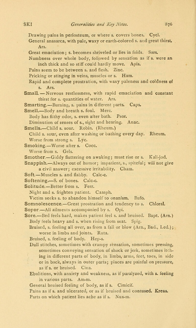 Drawing pains in periosteum, or where s. covers bones. Cycl. General anasarca, with pale, waxy or earth-colored s. and great thirst. Ars. Great emaciation; s. becomes shriveled or lies in folds, Sars. Numbness over whole body, followed by sensation as if s, were an inch thick and so stiff could hardly move. Apis. Pains seem to be between s. and flesh. Zinc. Pricking or stinging in veins, muscles or s. Ham. Rapid and complete prostration, with waxy paleness and coldness of s. Ars. Small. — Nervous restlessness, with rapid emaciation and constant thirst for s. quantities of water. Ars. Smarting.—Burning, s. pains in different parts. Caps. Smell.—Body and breath s. foul. Merc. Body has filthy odor, s. even after bath. Psor. Diminution of senses of s., sight and hearing. Anac. Smells.—Child s. sour. Robin. (Rheum.) Child s. sour, even after washing or bathing every day. Rheum. Worse from strong s. Lye. Smoking.—Worse after s. Cocc. Worse from s. Gels. Smother.—Giddy fluttering on awaking; must rise or s. Kali-jod. Snappish.—Always out of humor; impatient, s., spiteful; will not give a civil answer; excessive irritability. Cham. Soft.—Muscles s. and flabby. Calc-c. Softening.—S. of bones. Calc-c. Solitude.—Better from s. Ferr. Night and s. frighten patient. Carnph. Victim seeks s. to abandon himself to onanism. Bufo. Somnolescence.—Great prostration and tendency to s. Chloral. Sopor.—All ailments accompanied by s. Opi. Sore.—Bed feels hard, makes patient feel s. and bruised. Bapt. (Arn.) Body feels heavy and s. when rising from seat. Spig. Bruised, s. feeling all over, as from a fall or blow (Arn., Bad., Led.); worse in limbs and joints. Ruta. Bruised, s. feeling of body. Hep-s. Dull stitches, sometimes with crampy sensation, sometimes pressing, sometimes conveying sensation of shock or jerk, sometimes itch- ing in different parts of body, in limbs, arms, feet, toes, in side ; or in back, always in outer parts; places are painful on pressure, as if s. or bruised. Cina. Ebulitions, with anxiety and weakness, as if paralyzed, with s. feeling in various parts. Am-m. General bruised feeling of body, as if s. Cimicif. Pains as if s. and ulcerated, or as if bruised and contused. Elreas. Parts on which patient lies ache as if s. Nux-m.