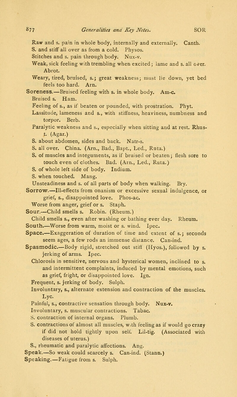 Raw and s. pain in whole body, internally and externally. Canth. S. and stiff all over as from a cold. Physos. Stitches and s. pain through body. Nux-v. Weak, sick feeling withtrembhng when excited; lame and s. all oirer. Abrot. Weary, tired, bruised, s.; great weakness; must lie down, yet bed feels too hard. Arn. Soreness.—Bruised feeling with s. in whole body. Am-c. Bruised s. Ham. Feeling of s., as if beaten or pounded, with prostration. Phyt. Lassitude, lameness and s., with stiffness, heaviness, numbness and torpor. Berb. Paralytic weakness and s., especially when sitting and at rest. Rhus- t. (Agar.) S. about abdomen, sides and back. Natr-s. S. all over. China. (Am., Bad., Bapt., Led., Ruta.) S. of muscles and integuments, as if bruised or beaten; flesh sore to touch even of clothes. Bad. (Arn., Led., Ruta.) S. of whole left side of body. Indium. S. when touched. Mang. Unsteadiness and s. of all parts of body when walking. Bry. Sorro'W.—Ill-effects from onanism or excessive sexual indulgence, or grief, s., disappointed love. Phos-ac. Worse from anger, grief or s. Staph. Sour.—Child smells s. Robin. (Rheum.) Child smells s., even after washing or bathing ever day. Rheum. South.—Worse from warm, moist or s. wind. Ipec. Space.—Exaggeration of duration of time and extent of s.; seconds seem ages, a few rods an immense distance. Can-ind. Spasmodic.—Body rigid, stretched out stiff (Hyos.), followed by s. jerking of arms. Ipec. Chlorosis in sensitive, nervous and hysterical women, inclined to s. and intermittent complaints, induced by mental emotions, such as grief, fright, or disappointed love. Ign. Frequent, s. jerking of body. Sulph. Involuntary, s., alternate extension and contraction of the muscles. Lye. Painful, s., contractive sensation through body. Nux-v. Involuntary, s. muscular contractions. Tabac. S. contraction of internal organs. Plumb. S. contractions of almost all muscles, with feeling as if would go crazy if did not hold tightly upon self. Lil-tig. (Associated with diseases of uterus.) S., rheumatic and paralytic affections. Ang. Speak.—So weak could scarcely s. Can-ind. (Stann.) Speaking.—Fatigue from s. Sulph.