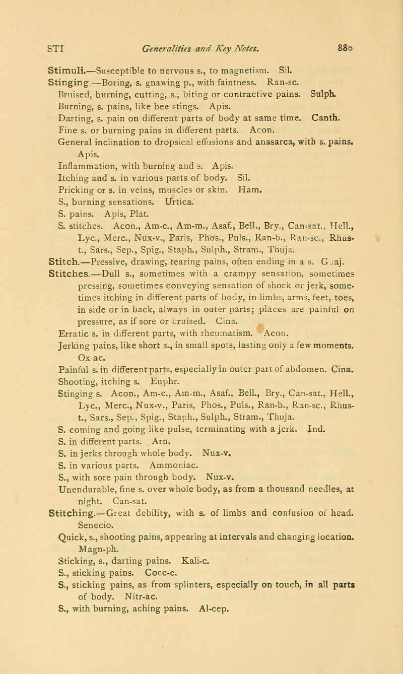 Stimuli.—Susceptible to nervous s., to magnetism. Sil. Stinging.—Boring, s. gnawing p., with faintness. Ran-sc. Bruised, burning, cutting, s., biting or contractive pains. Sulph. Burning, s. pains, like bee stings. Apis. Darting, s. pain on different parts of body at same time. Canth. Fine s. or burning pains in different parts. Aeon. General inclination to dropsical effusions and anasarca, with s. pains. Apis. Inflammation, with burning and s. Apis. Itching and s. in various parts of body. Sil. Pricking or s. in veins, muscles or skin. Ham. S., burning sensations. Urtica. S. pains. Apis, Plat. S- stitches. Aeon., Am-c, Am-m., Asaf., Bell., Bry., Can-sat., Hell., Lye, Merc, Nux-v., Paris, Phos., Puis., Ran-b., Ran-sc, Rhus- t., Sars., Sep., Spig., Staph., Sulph., Stram., Thuja. Stitch.—Pressive, drawing, tearing pains, often ending in a s. Gaaj. Stitches.—Dull s., sometimes with a crampy sensation, sometimes pressing, sometimes conveying sensation of shock or jerk, some- times itching in different parts of body, in limbs, arms, feet, toes, in side or in back, always in outer parts; places are painful on pressure, as if sore or bruised. Cina. Erratic s. in different parts, with rheumatism. Aeon. Jerking pains, like short s., in small spots, lasting only a few moments. Ox ac Painful s. in different parts, especially in outer part of abdomen. Cina. Shooting, itching s. Euphr. Stinging s. Aeon., Am-c, Am-m., Asaf., Bell., Bry., Can-sat., Hell., Lye, Merc, Nux-v., Paris, Phos., Puis., Ran-b., Ran-sc, Rhus- t., Sars., Sep., Spig., Staph., Sulph., Stram., Thuja. S. coming and going like pulse, terminating with a jerk. Ind. S. in different parts. Arn. S. in jerks through whole body. Nux-v, S. in various parts. Ammoniac. S., with sore pain through body. Nux-v. Unendurable, fine s. over whole body, as from a thousand needles, at night. Can-sat. Stitching.—Great debility, with s. of limbs and confusion of head. Senecio. Quick, s., shooting pains, appearing at intervals and changing location. Magn-ph. Sticking, s., darting pains. Kali-c. S., sticking pains. Cocc-c S., sticking pains, as from splinters, especially on touch, in all parts of body. Nitr-ac. S., with burning, aching pains. Al-cep.