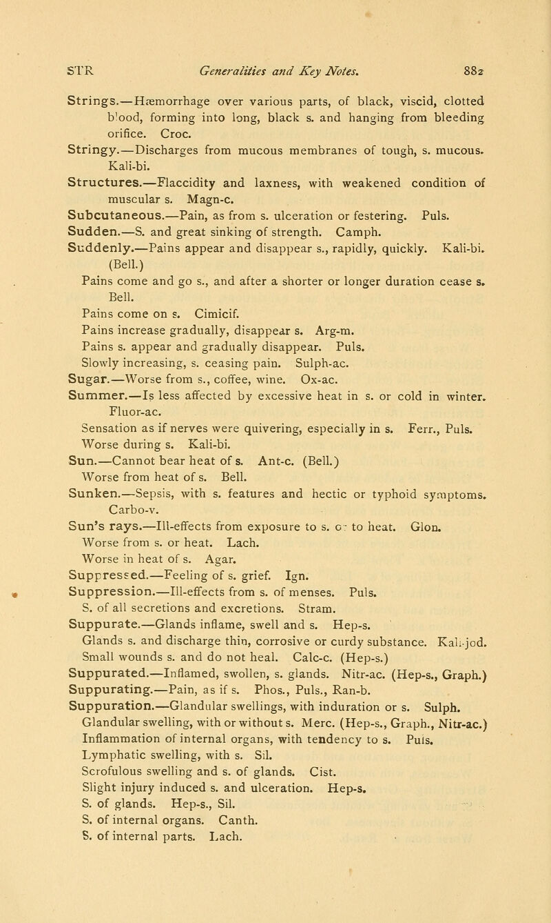 Strings.—Hasmorrhage over various parts, of black, viscid, clotted blood, forming into long, black s. and hanging from bleeding orifice. Croc. Stringy.—Discharges from mucous membranes of tough, s. mucous. Kali-bi. Structures.—Flaccidity and laxness, with weakened condition of muscular s. Magn-c. Subcutaneous.—Pain, as from s. ulceration or festering. Puis. Sudden.—S. and great sinking of strength. Camph. Suddenly.—Pains appear and disappear s., rapidly, quickly. Kali-bi. (Bell.) Pains come and go s., and after a shorter or longer duration cease s. Bell. Pains come on s. Cimicif. Pains increase gradually, disappear s. Arg-m. Pains s. appear and gradually disappear. Puis. Slowly increasing, s. ceasing pain. Sulph-ac. Sugar.—Worse from s., coffee, wine. Ox-ac. Summer.—Is less afifected by excessive heat in s. or cold in winter. Fluor-ac. Sensation as if nerves were quivering, especially in s. Ferr., Puis. Worse during s. Kali-bi. Sun.—Cannot bear heat of s. Ant-c. (Bell.) Worse from heat of s. Bell. Sunken.—Sepsis, with s. features and hectic or typhoid symptoms. Carbo-v. Sun's rays.—Ill-effects from exposure to s. c: to heat. Glon. Worse from s. or heat. Lach. Worse in heat of s. Agar. Suppressed.—Feeling of s. grief. Ign. Suppression.—Ill-effects from s. of menses. Puis. S. of all secretions and excretions. Stram. Suppurate.—Glands inflame, swell and s. Hep-s. Glands s. and discharge thin, corrosive or curdy substance. Kali-jod. Small wounds s. and do not heal. Calc-c. (Hep-s.) Suppurated.—Inflamed, swollen, s. glands. Nitr-ac. (Hep-s., Graph.) Suppurating.—Pain, as if s. Phos., Puis., Ran-b. Suppuration.—Glandular swellings, with induration or s. Sulph. Glandular swelling, with or without s. Merc. (Hep-s., Graph., Nitr-ac.) Inflammation of internal organs, with tendency to s. Puis. Lymphatic swelling, with s. Sil. Scrofulous swelling and s. of glands. Cist. Slight injury induced s. and ulceration. Hep-s. S. of glands. Hep-s., Sil. S. of internal organs. Canth. S. of internal parts. Lach.