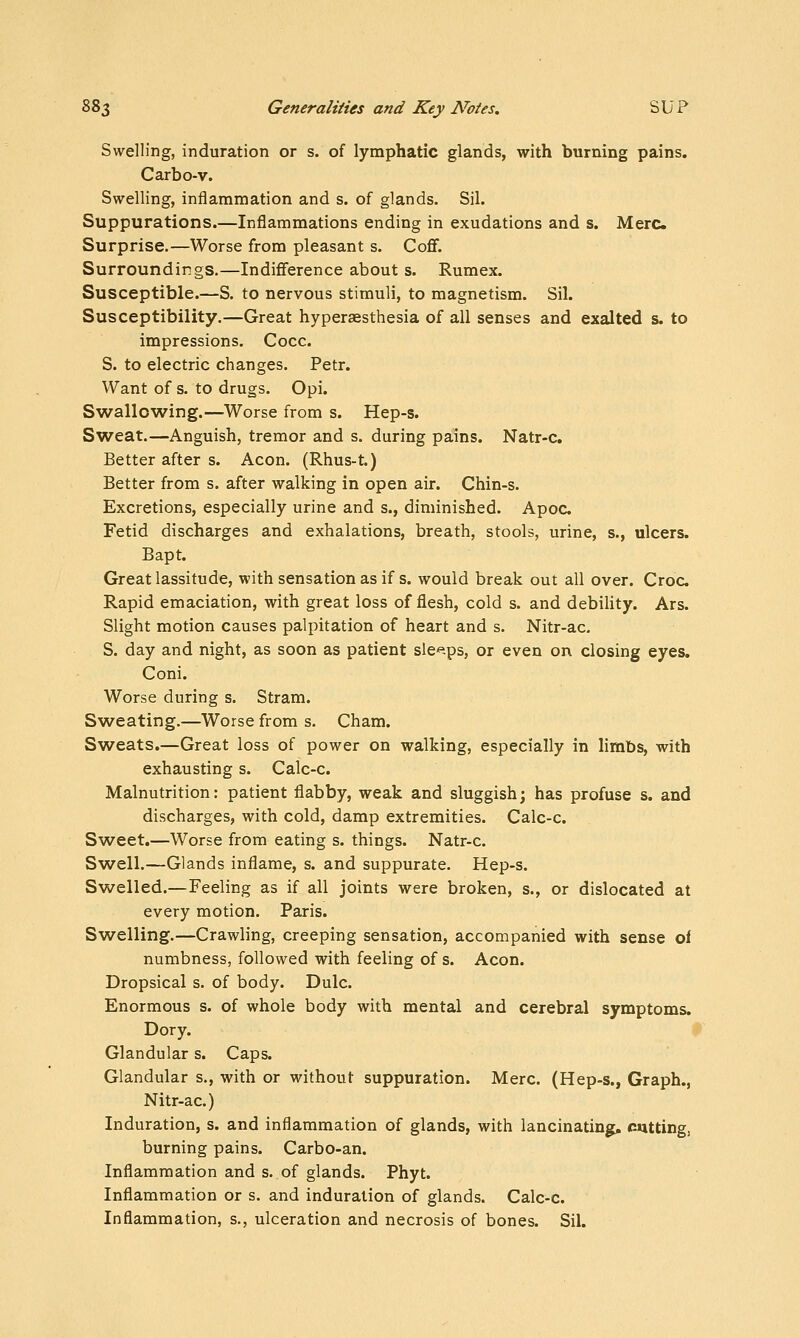 Swelling, induration or s. of lymphatic glands, with burning pains. Carbo-v. Swelling, inflammation and s. of glands, Sil. Suppurations.—Inflammations ending in exudations and s. Merc Surprise.—Worse from pleasant s. Coff. Surroundings.—Indifference about s. Rumex. Susceptible.—S. to nervous stimuli, to magnetism. Sil. Susceptibility.—Great hyperaesthesia of all senses and exalted s. to impressions. Cocc. S. to electric changes. Petr. Want of s. to drugs. Opi. Swallowing.—Worse from s. Hep-s. Sweat.—Anguish, tremor and s. during pains. Natr-c. Better after s. Aeon. (Rhus-t.) Better from s. after walking in open air. Chin-s. Excretions, especially urine and s., diminished. Apoc Fetid discharges and exhalations, breath, stools, urine, s., ulcers. Bapt. Great lassitude, with sensation as if s. would break out all over. Croc Rapid emaciation, with great loss of flesh, cold s. and debility. Ars. Slight motion causes palpitation of heart and s. Nitr-ac. S. day and night, as soon as patient sle'^.ps, or even on closing eyes. Coni. Worse during s. Stram. S^veating.—Worse from s. Cham. Sweats.—Great loss of power on walking, especially in limbs, with exhausting s. Calc-c. Malnutrition: patient flabby, weak and sluggish; has profuse s. and discharges, with cold, damp extremities. Calc-c. Sweet.—Worse from eating s. things. Natr-c. Swell.—Glands inflame, s. and suppurate. Hep-s. Swelled.—Feeling as if all joints were broken, s., or dislocated at every motion. Paris. Swelling.—Crawling, creeping sensation, accompanied with sense of numbness, followed with feeling of s. Aeon. Dropsical s. of body. Dulc. Enormous s. of whole body with mental and cerebral symptoms. Dory. Glandular s. Caps. Glandular s., with or without suppuration. Merc. (Hep-s., Graph., Nitr-ac.) Induration, s. and inflammation of glands, with lancinating, cutting, burning pains. Carbo-an. Inflammation and s. of glands. Phyt. Inflammation or s. and induration of glands. Calc-c. Inflammation, s., ulceration and necrosis of bones. Sil.