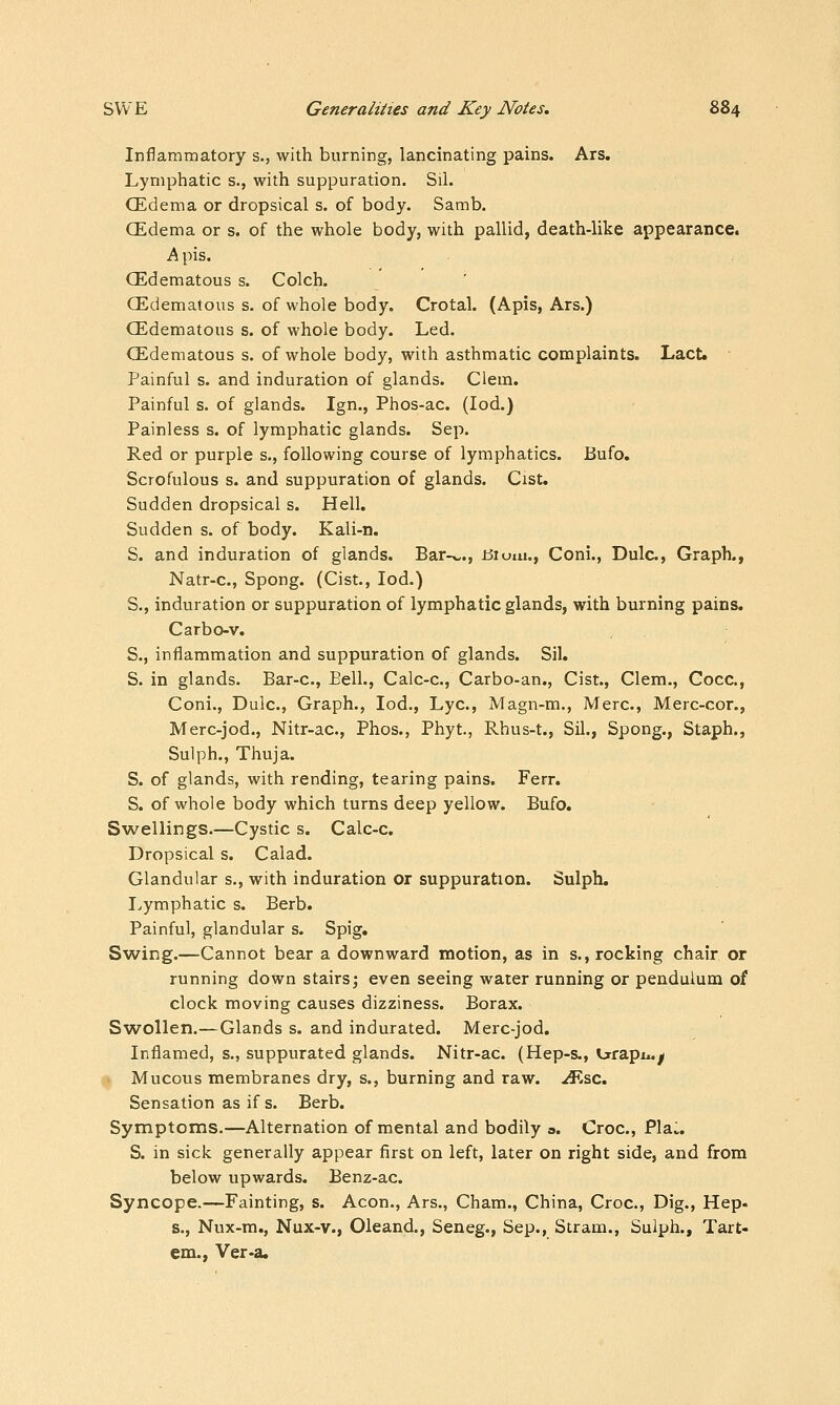 Inflammatory s., with burning, lancinating pains. Ars, Lymphatic s., with suppuration. Sil. CEdema or dropsical s. of body. Samb. CEdema or s. of the whole body, with pallid, death-like appearance. h pis. CEdematous s. Colch. CEdematous s. of whole body. Crotal. (Apis, Ars.) CEdematous s. of whole body. Led. CEdematous s. of whole body, with asthmatic complaints. Lact. Painful s. and induration of glands. Clem. Painful s. of glands. Ign., Phos-ac. (lod.) Painless s. of lymphatic glands. Sep. Red or purple s., following course of lymphatics. Bufo. Scrofulous s. and suppuration of glands. Cist. Sudden dropsical s. Hell. Sudden s. of body. Kali-n. S. and induration of glands. Bar-v,., iJium., Coni., Dulc, Graph., Natr-c, Spong. (Cist., lod.) S., induration or suppuration of lymphatic glands, with burning pains. Carbo-v. S., inflammation and suppuration of glands. Sil. S. in glands. Bar-c, Eell., Calc-c, Carbo-an., Cist., Clem., Gocc, Coni., Dulc, Graph., lod., Lye, Magn-m., Merc, Merc-cor., Merc-jod., Nitr-ac, Phos., Phyt, Rhus-t., Sil., Spong., Staph., Sulph., Thuja. S. of glands, with rending, tearing pains. Ferr. S. of whole body which turns deep yellow. Bufo. Swellings.—Cystic s. Calc-c. Dropsical s. Calad. Glandular s., with induration or suppuration. Sulph, I>ymphatic s. Berb. Painful, glandular s. Spig. Swing.—Cannot bear a downward motion, as in s., rocking chair or running down stairs; even seeing water running or pendulum of clock moving causes dizziness. Borax. Swollen.—Glands s. and indurated. Merc-jod. Inflamed, s., suppurated glands. Nitr-ac. (Hep-s., irrapu.^ V Mucous membranes dry, s., burning and raw. ^sc. Sensation as if s. Berb. Symptoms.—Alternation of mental and bodily a. Croc, Pla:. S. in sick generally appear first on left, later on right side, and from below upwards. Benz-ac Syncope.—Fainting, s. Aeon., Ars., Cham., China, Croc, Dig., Hep. s., Nux-m., Nux-v., Oleand., Seneg., Sep., Stram., Sulph., Tart- em., Ver-a.