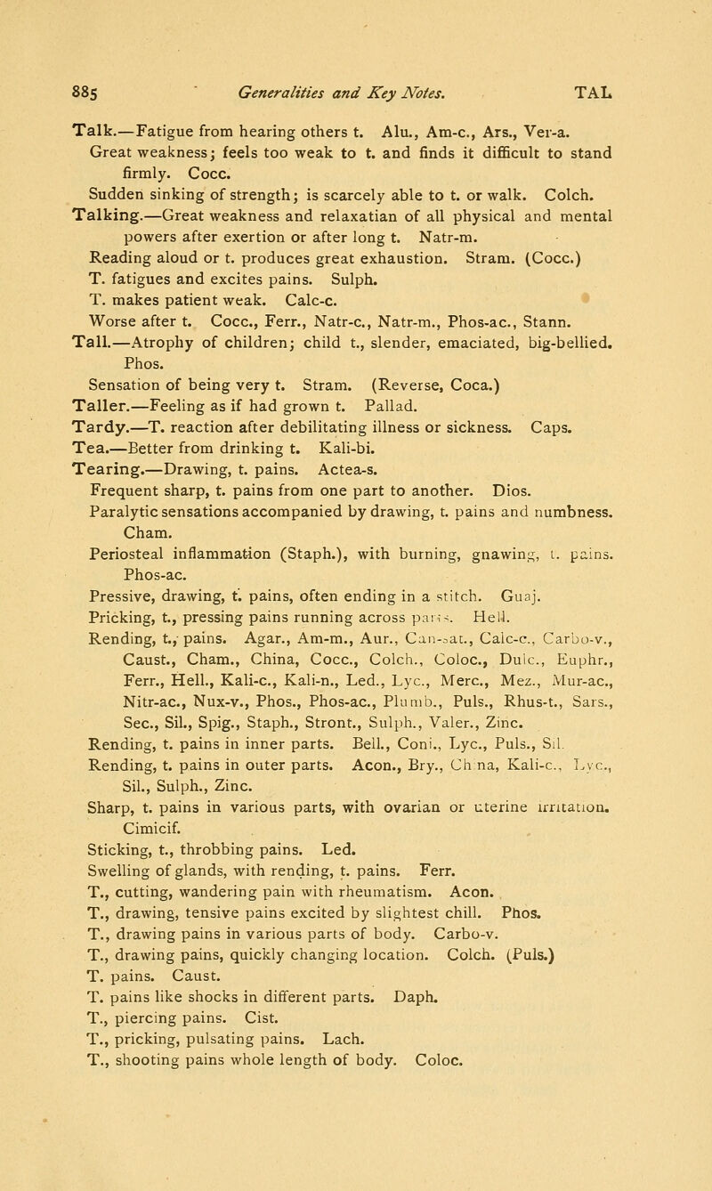Talk.—Fatigue from hearing others t. Alu., Am-c, Ars., Ver-a. Great weakness; feels too weak to t. and finds it diflScult to stand firmly. Cocc. Sudden sinking of strength; is scarcely able to t. or walk. Colch. Talking.—Great weakness and relaxatian of all physical and mental powers after exertion or after long t. Natr-m. Reading aloud or t. produces great exhaustion. Stram. (Cocc.) T. fatigues and excites pains. Sulph. T. makes patient weak. Calc-c. Worse after t. Cocc, Ferr., Natr-c, Natr-m., Phos-ac, Stann. Tall.—Atrophy of children; child t., slender, emaciated, big-bellied. Phos. Sensation of being very t. Stram. (Reverse, Coca.) Taller.—Feeling as if had grown t. Pallad, Tardy.—^T. reaction after debilitating illness or sickness. Caps. Tea.—Better from drinking t. Kali-bi. Tearing.—Drawing, t. pains. Actea-s. Frequent sharp, t. pains from one part to another. Dios. Paralytic sensations accompanied by drawing, t. pains and numbness. Cham. Periosteal inflammation (Staph.), with burning, gnawing, L. pains. Phos-ac. Pressive, drawing, t. pains, often ending in a stitch. Guaj. Pricking, t., pressing pains running across par;-^. He 1-1. Rending, t.,-pains. Agar., Am-m., Aur., Can-^ac, Calc-c, Carbo-v., Caust., Cham., China, Cocc, Colch., Coloc, Dulc, Euphr., Ferr., Hell., Kali-c, Kali-n., Led., Lye, Merc, Mez., Mur-ac, Nitr-ac, Nux-v., Phos., Phos-ac, Plumb,, Puis., Rhus-t., Sars., Sec, Sil., Spig., Staph., Stront., Sulph., Valer., Zinc. Rending, t. pains in inner parts. Bell., Coni., Lye, Puis., Sil. Rending, t. pains in outer parts. Aeon., Bry., China, Kali-c, Lye, Sil., Sulph., Zinc. Sharp, t. pains in various parts, with ovarian or uterine irritation. Cimicif. Sticking, t., throbbing pains. Led. Swelling of glands, with rending, t. pains. Ferr. T., cutting, wandering pain with rheumatism. Aeon. . T., drawing, tensive pains excited by slightest chill. Phos. T., drawing pains in various parts of body. Carbo-v. T., drawing pains, quickly changing location. Colch. (Puis.) T. pains. Caust. T. pains like shocks in different parts. Daph. T., piercing pains. Cist. T., pricking, pulsating pains. Lach. T., shooting pains whole length of body. Coloc.