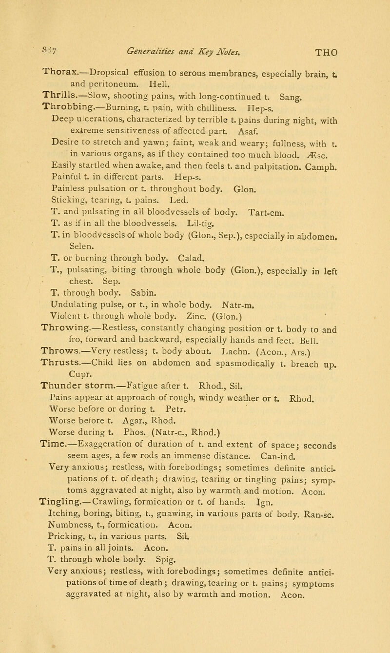 Thorax.—Dropsical effusion to serous membranes, especially brain, t, and peritoneum. Hell. Thrills.—Slow, shooting pains, with long-continued t. Sang. Throbbing.—Burning, t. pain, with chilliness. Hep-s. Deep ulcerations, characterized by terrible t. pains during night, with extreme sensitiveness of affected part. Asaf. Desire to stretch and yawn; faint, weak and weary; fullness, with t. in various organs, as if they contained too much blood, ^.sc. Easily startled when awake, and then feels t. and palpitation. Camph. Painful t. in different parts. Hep-s. Painless pulsation or t. throughout body. Glon. Sticking, tearing, t. pains. Led, T. and pulsating in all bloodvessels of body. Tart-em. T. as if in all the bloodvessels. Lil-tig. T. in bloodvessels of whole body (Glon., Sep.), especially in abdomen. Selen. T. or burning through body. Calad. T., pulsating, biting through whole body (Glon.), especially in left chest. Sep. T. through body. Sabin. Undulating pulse, or t., in whole body. Natr-m. Violent t. through whole body. Zinc. (Glon.) Throwing.—Restless, constantly changing position or t. body to and fro, forward and backward, especially hands and feet. Bell. Throws.—Very restless; t. body about. Lachn. (Aeon., Ars.) Thrusts.—Child lies on abdomen and spasmodically t. breach up. Cupr. Thunder storm.—Fatigue after t. Rhod., Sil. Pains appear at approach of rough, windy weather or t. Rhod. Worse before or during t. Petr. Worse before t. Agar., Rhod. Worse during t. Phos. (Natr-c, Rhod.) Tinne.—Exaggeration of duration of t. and extent of space; seconds seem ages, a few rods an immense distance. Can-ind. Very anxious; restless, with forebodings; sometimes definite antici- pations oft. of death; drawing, tearing or tingling pains; symp- toms aggravated at night, also by warmth and motion. Aeon. Tingling.—Crawling, formication or t. of hands. Ign. Itching, boring, biting, t., gnawing, in various parts of body. Ran-sc. Numbness, t., formication. Aeon. Pricking, t., in various parts. Sil. T. pains in all joints. Aeon. T. through whole body. Spig. Very anx^ious; restless, with forebodings; sometimes definite antici- pations of time of death; drawing, tearing or t. pains; symptoms aggravated at night, also by warmth and motion. Aeon.