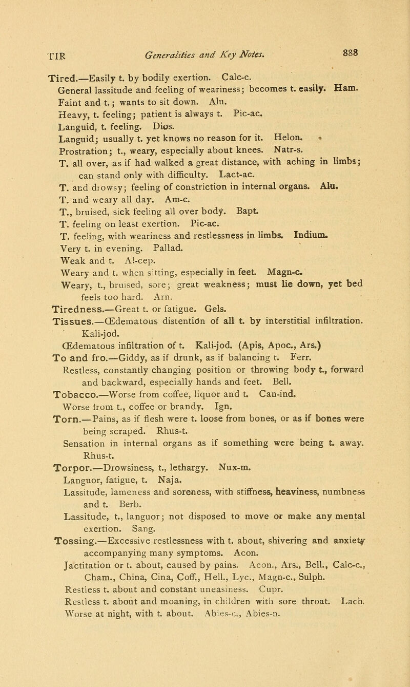 Tired.—Easily t. by bodily exertion. Calc-c. General lassitude and feeling of weariness; becomes t. easily. Ham. Faint and t.; wants to sit down. Alu. Heavy, t. feeling; patient is always t. Pic-ac. Languid, t. feeling. Dios. Languid; usually t. yet knows no reason for it. Helon. • Prostration; t., weary, especially about knees. Natr-s. T. all over, as if had walked a great distance, with aching in limbs; can stand only with difficulty. Lact-ac. T. and drowsy; feeling of constriction in internal organs. Alu. T. and weary all day. Am-c. T., bruised, sick feeling all over body. Bapt. T. feeling on least exertion. Pic-ac. T. feeling, with weariness and restlessness in limbs. Indium. Very t. in evening. Pallad. Weak and t. Al-cep. Weary and t. when sitting, especially in feet. Magn-c. Weary, t., bruised, sore; great weakness; must lie down, yet bed feels too hard. Arn. Tiredness.—Great t. or fatigue. Gels. Tissues.—(Edematous distentidn of all t. by interstitial infiltration. Kali-jod. (Edematous infiltration of t. Kali-jod. (Apis, Apoc, Ars.) To and fro.—Giddy, as if drunk, as if balancing t. Ferr. Restless, constantly changing position or throwing body t, forward and backward, especially hands and feet. Bell. Tobacco.—Worse from cofFee, liquor and t. Can-ind. Worse from t., coffee or brandy. Ign. Torn.—Pains, as if flesh were t. loose from bones, or as if bones were being scraped. Rhus-t. Sensation in internal organs as if something were being t. away. Rhus-t. Torpor.—Drowsiness, t., lethargy. Nux-m. Languor, fatigue, t. Naja. Lassitude, lameness and soreness, with stiflfness, heaviness, numbness and t. Berb. Lassitude, t., languor; not disposed to move or make any mental exertion. Sang. Tossing.—Excessive restlessness with t. about, shivering and anxiety accompanying many symptoms. Aeon. Jactitation or t. about, caused by pains. Aeon., Ars., Bell., Calc-c, Cham., China, Cina, Cofi., Hell., Lye, Magn-c, Sulph. Restless t. about and constant uneasiness. Cupr. Restless t. about and moaning, in children with sore throat. Lach. Worse at night, with t. about. Abies-c, Abies-n.