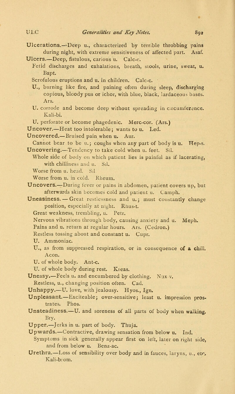 Ulcerations.—-Deep u., characterized by terrible throbbing pains during night, with extreme sensitiveness of affected part. Asaf. Ulcers.—Deep, fistulous, carious u. Calc-c. Fetid discharges and exhalations, breath, stools, urine, sweat, u. Bapt. Scrofulous eruptions and u. in children. Calc-c. U., burning like fire, and paining often during sleep, discharging copious, bloody pus or ichor, with blue, black, lardaceous bases. Ars. U. corrode and become deep without spreading in circumference. Kali-bi. U. perforate or become phagedenic. Merc-cor. (Ars.) Uncover.—Heat too intolerable; wants to u. Led. Uncovered.—Bruised pain when u. Aur. Cannot bear to be u.; coughs when any part of body is u. Hep-s. Uncovering.—Tendency to take cold when u. feet. Sil. Whole side of body on which patient lies is painful as if lacerating, with chilliness and u. Sil. Worse from u. head. Sil Worse from u. in cold. Rheum. Uncovers.—During fever or pains in abdomen, patient covers up, but afterwards skin becomes cold and patient u. Camph. Uneasiness. — Great restlessness and u.; must constantly change position, especially at night. Rhus-t. Great weakness, trembling, u. Petr. Nervous vibrations through body, causing anxiety and u. Meph. Pains and u. return at regular hours. Ars. (Cedron.) Restless tossing about and constant u. Cupr. U. Ammoniac. U., as from suppressed respiration, or in consequence of a chill. Aeon. U. of whole body. Ant-c. U. of whole body during rest. Kreas. Uneasy.—Feels u. and encumbered by clothing. Nux v. Restless, u., changing position often. Cad. Unhappy.—U. love, with jealousy. Hyos., Ign. Unpleasant.—Exciteable; over-sensitive; least u. impression pros- trates. Phos. Unsteadiness.—U. and soreness of all parts of body when walking. Bry. Upper.—Jerks in u. part of body. Thuja. Upwards.—Contractive, drawing sensation from below u. Ind. Symptoms in sick generally appear first on left, later on right side, and from below u. Benz-ac. Urethra.—Loss of sensibility over body and in fauces, larynx, u., etr. Kali-biom.