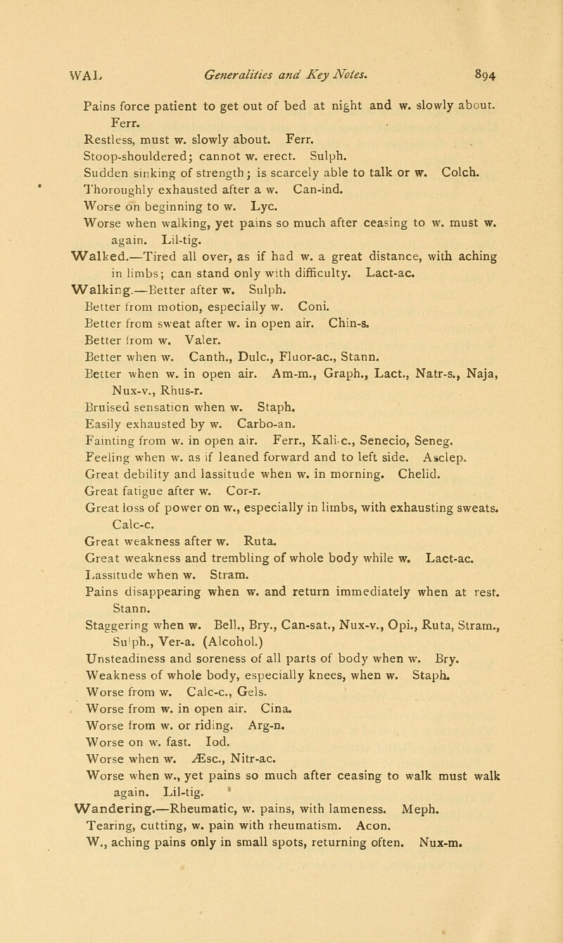 Pains force patient to get out of bed at night and w. slowly about. Ferr. Restless, must w. slowly about. Ferr. Stoop-shouldered; cannot w. erect. Sulph. Sudden sinking of strength; is scarcely able to talk or w. Colch. Thoroughly exhausted after a w. Can-ind. Worse on beginning to w. Lye. Worse when walking, yet pains so much after ceasing to w. must w. again. Lil-tig. Walked.—Tired all over, as if had w. a great distance, with aching in limbs; can stand only with difficulty. Lact-ac. Walking.—Better after w. Sulph. Better from motion, especially w. Coni. Better from sweat after w. in open air. Chin-s. Better from w. Valer. Better when w. Canth., Dulc, Fluor-ac, Stann. Better when w. in open air. Am-m., Graph., Lact., Natr-s., Naja, Nux-v., Rhus-r. Bruised sensation when w. Staph. Easily exhausted by w. Carbo-an. Fainting from w. in open air. Ferr., Kali-c, Senecio, Seneg. Feeling when w. as if leaned forward and to left side. Asclep. Great debility and lassitude when w. in morning. Chelid. Great fatigue after w. Cor-r. Great loss of power on w., especially in limbs, with exhausting sweats. Calc-c. Great weakness after w. Ruta. Great weakness and trembling of whole body while w. Lact-ac. I^assitude when w. Stram. Pains disappearing when w. and return immediately when at rest. Stann. Staggering when w. Bell., Bry,, Can-sat., Nux-v., Opi., Ruta, Stram., Su'ph., Ver-a. (Alcohol.) Unsteadiness and soreness of all parts of body when w. Bry. Weakness of whole body, especially knees, when w. Staph. Worse from w. Calc-c, Gels. Worse from w. in open air. Cina. Worse from w. or riding. Arg-n. Worse on w. fast. lod. Worse when w. .^sc, Nitr-ac. Worse when w., yet pains so much after ceasing to walk must walk again. Lil-tig. ' Wandering.—Rheumatic, w. pains, with lameness. Meph. Tearing, cutting, w. pain with rheumatism. Aeon. W., aching pains only in small spots, returning often. Nux-m.