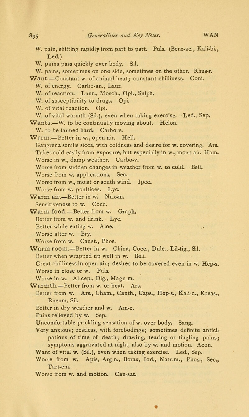 W. pain, shifting rapidly from part to part. Puis. (Benz-ac, Kali-bu, Led.) W. pains pass quickly over body. Sil. W. pains, sometimes on one side, sometimes on the other. Rhus-r. Want.—Constant w. of animal heat; constant chilliness. Coni. W. of energy. Carbo-an., Laur. W. of reaction. Laur., Mosch., Opi., Sulph. W. of susceptibility to drugs. Opi. W. of vital reaction. Opi. W. of vital warmth (Sil.), even when taking exercise. Led., Sep. Wants.—W. to be continually moving about. Helon. W. to be fanned hard. Carbo-v. Warm.—Better in w., open air. Hell. Gangrena senilis sicca, with coldness and desire for w. covering. Ars. Takes cold easily from exposure, but especially in w., moist air. Ham. Worse in w., damp weather. Carbo-v. Worse from sudden changes in weathej from w. to cold. Bell. Worse from w. applications. Sec. Worse from w., moist or south wind. Ipec Worse from w. poultices. Lye. Warm air.—Better in w. Nux-m. Sensitiveness to w. Cocc. Warm food.—Better from w. Graph. Better from w. and drink. Lye. Better while eating w. Aloe. Worse after w. Bry. Worse from w. Caust., Phos. Warm room.—Better in w. China, Cocc, Dulc, Lil-tig., Sil. Better when wrapped up well in w. Bell, Great chilliness in open air; desires to be covered even in w. Hep-s, Worse in close or w. Puis. Worse in w. Al-cep., Dig., Magn-m. Warmth.—Better from w. or heat. Ars. Better from w. Ars., Cham., Canth., Caps., Hep-s., Kali-c., Kreas., Pheum, Sil. Better in dry weather and w. Am-c. Pains relieved by w. Sep. Uncomfortable prickling sensation of w. over body. Sang. Very anxious; restless, with forebodings; sometimes definite antici- pations of time of death; drawing, tearing or tingling pains; symptoms aggravated at night, also by w. and motion. Aeon. Want of vital w. (Sil.), even when taking exercise. Led., Sep. Worse from w. Apis, Arg-n., Borax, lod., Natr-m., Phos., Sec., Tart-em. Worse from w. and motion. Can-sat,