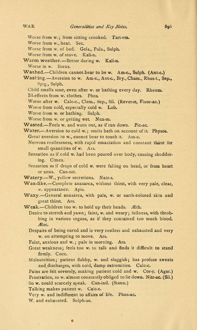 Worse from w.; from sitting crooked. Tart-em. Worse from w., heat. Sec. Worse from w. of bed. Gels., Puis., Sulph. Worse from w. of stove. Kali-n. Warm weather.—Better during w. Kali-n. Worse in w. Borax. Washed.—Children cannot^bear to be w. Am-c, Sulph. (Ant-c.) Washing.—Aversion to w. Am-c, Ant-c, Bry., Cham., Rhus-t., Sep., Spig., Sulph. Child smells sour, even after w. or bathing every day. Rheum. lU-efiFects from w. clothes. Phos. Worse after w. Calc-c, Clem., Sep., Sil. (Reverse, Fluor-ac.) Worse from cold, especially cold w. Lob. Worse from w. or bathing. Sulph. Worse from w. or getting wet. Nux-m. Wasted.—Feels w. and worn out, as if run down. Pic-ac Water.—Aversion to cold w.; omits bath on account of it. Physos. Great aversion to w., cannot bear to touch it. Am-c. Nervous restlessness, with rapid emaciation and constant thirst for small quantities of w. Ars. Sensation as if cold w. had been poured over body, causing shudder- ing. Cimex. Sensation as if drops of cold w. were falling on head, or from heart or anus. Can-sat. Watery.—W., yellow secretions. Natr-s. Wax-like.—Complete anasarca, without thirst, with very pale, clear, w. appearance. Apis. Waxy.—General anasarca, with pale, w. or earth-colored skin and great thirst. Ars. Weak.—Children too w. to hold up their heads, -^th. Desire to stretch and yawn; faint, w. and weary; fullness, with throb- bing in various organs, as if they contained too much blood. jfEsc. Despairs of being cured and is very restless and exhausted and very w. on attempting to move. Ars. Faint, anxious and w.; pale in morning. Ars. Great weakness; feels too w. to talk and finds it diflficult to stand firmly. Cocc. Malnutrition; patient flabby, w. and sluggish; has profuse sweats and discharges, with cold, damp extremities. Calc-c. Pains are felt severely, making patient cold and w. Cor-r. (Agar.) Prostration, so w. almost constantly obliged to lie down. Nitr-ac. (SiL) So w. could scarcely speak. Can-ind. (Stann.) Talking makes patient w. Calc-c. Very w. and indifferent to affairs of life. Phos-ac. W. and exhausted. Sulph-ac