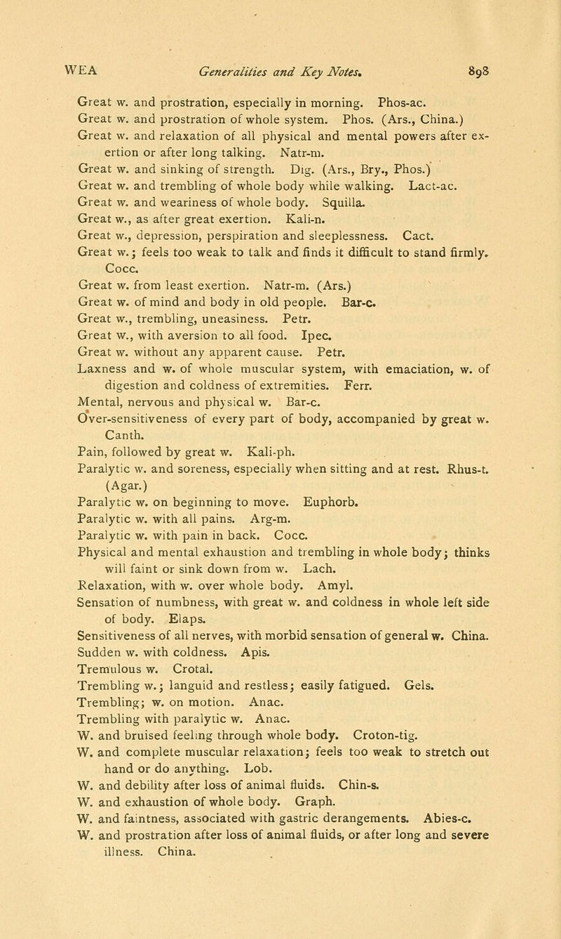Great w. and prostration, especially in morning. Phos-ac. Great w. and prostration of whole system. Phos. (Ars., China.) Great w. and relaxation of all physical and mental powers after ex- ertion or after long talking. Natr-m. Great w. and sinking of strength. Dig. (Ars., Bry., Phos.) Great w. and trembling of whole body while walking. Lact-ac. Great w. and weariness of whole body. Squilla. Great w., as after great exertion. Kali-n. Great w., depression, perspiration and sleeplessness. Cact. Great w.; feels too weak to talk and finds it difficult to stand firmly» Cocc. Great w. from least exertion. Natr-m. (Ars.) Great w. of mind and body in old people. Bar-c. Great w., trembling, uneasiness. Petr. Great w., with aversion to all food. Ipec. Great w. without any apparent cause. Petr. Laxness and w. of whole muscular system, with emaciation, w. of digestion and coldness of extrernities. Ferr. Mental, nervous and physical w. Bar-c. Over-sensitiveness of every part of body, accompanied by great w. Canth. Pain, followed by great w. Kali-ph. Paralytic w. and soreness, especially when sitting and at rest. Rhus-t. (Agar.) Paralytic w. on beginning to move. Euphorb. Paralytic w. with all pains. Arg-m. Paralytic w. with pain in back. Cocc. Physical and mental exhaustion and trembling in whole body; thinks will faint or sink down from w. Lach. Relaxation, with w. over whole body. Amyl. Sensation of numbness, with great w. and coldness in whole left side of body. Elaps. Sensitiveness of all nerves, with morbid sensation of general w. China. Sudden w. with coldness. Apis. Tremulous w. Crotal. Trembling w.; languid and restless; easily fatigued. Gels. Trembling; w. on motion. Anac. Trembling with paralytic w. Anac. W. and bruised feeling through whole body. Croton-tig. W. and complete muscular relaxation; feels too weak to stretch out hand or do anything. Lob. W. and debility after loss of animal fluids. Chin-s. W, and exhaustion of whole body. Graph. W. and faintness, associated with gastric derangements. Abies-c. W. and prostration after loss of animal fluids, or after long and severe illness. China.