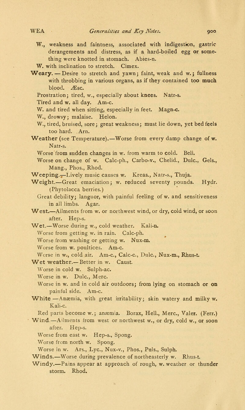 W., weakness and faintness, associated with indigestion, gastric derangements and distress, as if a hard-boiled egg or some- thing were knotted in stomach. Abies-n. W. with inclination to stretch. Cimex. Weary. — Desire to stretch and yawn; faint, weak and w.; fullness with throbbing in various organs, as if they contained too much blood, ^sc. Prostration; tired, w., especially about knees. Natr-s. Tired and w. all day. Am-c. W. and tired when sitting, especially in feet. Magn-c. W., drowsy; malaise. Helon. W., tired, bruised, sore; great weakness; must lie down, yet bed feels too hard. Arn. Weather (see Temperature).—Worse from every damp change of w. Natr-s. Worse from sudden changes in w. from warm to cold. Bell. Worse on change of w. Calc-ph., Carbo-v., Chelid., Dulc, Gels., Mang., Phos., Rhod. Weeping.';—Lively music causes w. Kreas., Natr-s., Thuja. W^eight.—Great emaciation; w. reduced seventy pounds. Hydr. (Phytolacca berries.) Great debility; languor, with painful feeling of w. and sensitiveness in all limbs. Agar. W^est.—Ailments from w. or northwest wind, or dry, cold wind, or soon after. Hep-s. W^et.—Worse during w., cold weather. Kali-n. Worse from getting w. in rain. Calc-ph. Worse from washing or getting w. Nux-m. Worse from w. poultices. Am-c. Worse in w., cold air. Am-c, Calc-c, Dulc, Nux-m., Rhus-t. Wet weather.—Better in w. Caust. Worse in cold w. Sulph-ac. Worse in w, Dulc, Merc. Worse in w. and in cold air outdoors; from lying on stomach or on painful side. Am-c. White —Anaemia, with great irritability; skin watery and milky w. Kali-c. Red parts become w.; anaemia. Borax, Hell., Merc, Valer. (Ferr.) Wind.—Ailments from west or northwest w., or dry, cold w., or soon after. Hep-s. Worse from east w. Hep-s., Spong. Worse from north w. Spong. Worse in w. Ars., Lye, Nux-v., Phos., Puis., Sulph. Winds.—Worse during prevalence of northeasterly w. Rhus-t. Windy.—Pains appear at approach of rough, w. weather or thunder storm. Rhod.
