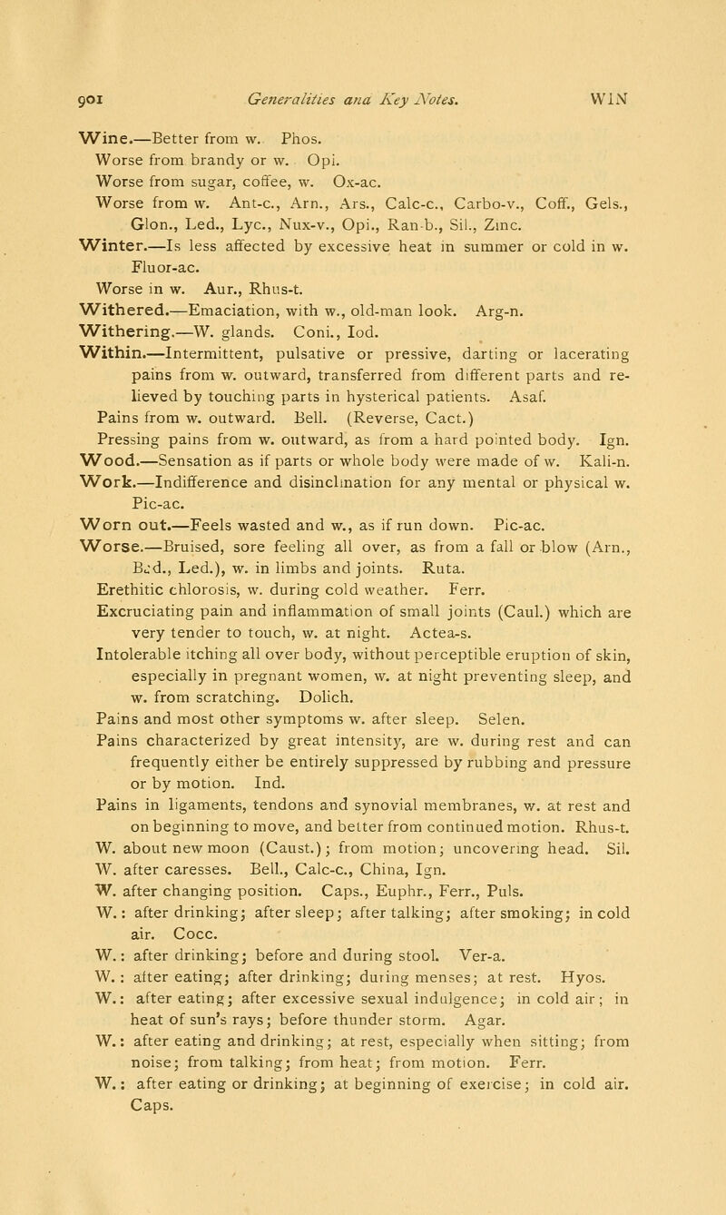 Wine.—Better from w. Phos. Worse from brandy or w. Opi. Worse from sugar, coffee, w. Ox-ac. Worse from w. Ant-c, Am., Ars., Calc-c, Carbo-v., Coff., Gels., Glon., Led., Lye, Nux-v., Opi., Ranb., Sil., Zinc. Winter.—Is less affected by excessive heat m summer or cold in w. Fluor-ac. Worse in w. Aur., Rhus-t. Withered.—Emaciation, with w., old-man look. Arg-n. Withering.—W. glands. Coni., lod. Within.—Intermittent, pulsative or pressive, darting or lacerating pains from w. outward, transferred from different parts and re- lieved by touching parts in hysterical patients. Asaf. Pains from w. outward. Bell. (Reverse, Cact.) Pressing pains from w. outward, as from a hard pointed body. Ign. W^ood.—Sensation as if parts or whole body were made of w. Kali-n. Work.—Indifference and disinclination for any mental or physical w. Pic-ac. Worn out.—Feels wasted and w., as if run down. Pic-ac. Worse.—Bruised, sore feeling all over, as from a fall or blow (Arn,, Bu'd., Led.), w. in limbs and joints. Ruta. Erethitic chlorosis, w. during cold weather. Ferr. Excruciating pain and inflammation of small joints (Caul.) which are very tender to touch, w. at night. Actea-s. Intolerable itching all over body, without perceptible eruption of skin, especially in pregnant women, w. at night preventing sleep, and w. from scratching. Dolich. Pains and most other symptoms w. after sleep. Selen. Pains characterized by great intensity, are w. during rest and can frequently either be entirely suppressed by rubbing and pressure or by motion. Ind. Pains in ligaments, tendons and synovial membranes, w. at rest and on beginning to move, and better from continued motion. Rhus-t. W. about new moon (Caust.); from motion; uncovermg head. Sil. W. after caresses. Bell., Calc-c, China, Ign. W. after changing position. Caps., Euphr., Ferr., Puis. W.: after drinking; after sleep; after talking; after smoking; in cold air. Cocc. W.: after drinking; before and during stool. Ver-a. W, : after eating; after drinking; during menses; at rest. Hyos. W.: after eating; after excessive sexual indulgence; in cold air; in heat of sun's rays; before thunder storm. Agar. W.: after eating and drinking; at rest, especially when sitting; from noise; from talking; from heat; from motion. Ferr. W.: after eating or drinking; at beginning of exeicise; in cold air. Caps.