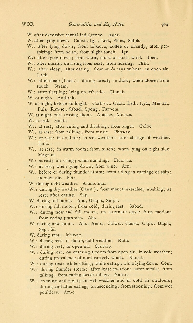 W. after excessive sexual indulgence. Agar. W. after lying down. Caust., Ign., Led., Phos., Sulph. W.: after lying down; from tobacco, coffee or brandy; after per- spiring; from noise; from slight touch. Ign. W.: after lying down; from warm, moist or south wind. Ipec. W.: after meals; on rising from seat; from nursing. ^-Eth. W.: after sleep; after eating; from sun's rays or heat; in open air. Lach. W.: after sleep (Lach.); during sweat; in dark; when alone; from touch. Stram. W.: after sleeping; lying on left side. Cinnab. W. at night. Anthrak. W. at night, before midnight. Carbo-v., Cact., Led., Lye, Mur-ac, Puis., Ran-sc, Sabad., Spong., Tart-em. W. at night, with tossing about. Abies-c, Abies-n. W. at rest. Samb. W.: at rest; after eating and drinking; from anger. Coloc. W.: at rest; from talking; from music. Phos-ac. W.: at rest; in cold air; in wet weather; after change of weather. Dulc. W.: at rest; in warm room; from touch; when lying on right side. Magn-m. W.: at rest; on rising; when standing. Fluor-ac. W.: at rest; when lying down; from wine. Arn. W.: before or during thunder storm; from riding in carriage or ship; in open air. Petr. W. during cold weather. Ammoniac. W.: during dry weather (Caust.); from mental exercise; washing; at rest; after eating. Sep. W. during full moon. Alu., Graph., Sulph. W.: during full moon; from cold; during rest. Sabad. W.: during new and full moon; on alternate days; from motion; from eating potatoes. Alu. W. during new moon. Alu., Am-c, Calc-c, Caust., Cupr., Daph., Sep., Sil. W. during rest. Mur-ac. W.: during rest; in damp, cold weather. Ruta. W.: during rest; in open air. Senecio. W.: during rest; on entering a room from open air; in cold weather; during prevalence of northeasterly winds. Rhus-t. W.: during rest; while sitting; while eating; while lying down. Coni. W.: during thunder storm; after least exertion; after meals; from talking ; from eating sweet things. Natr-c. W.: evening and night; in wet weather and in cold air outdoors; during and after eating; on ascending; from stooping; from wet poultices, Am-c.