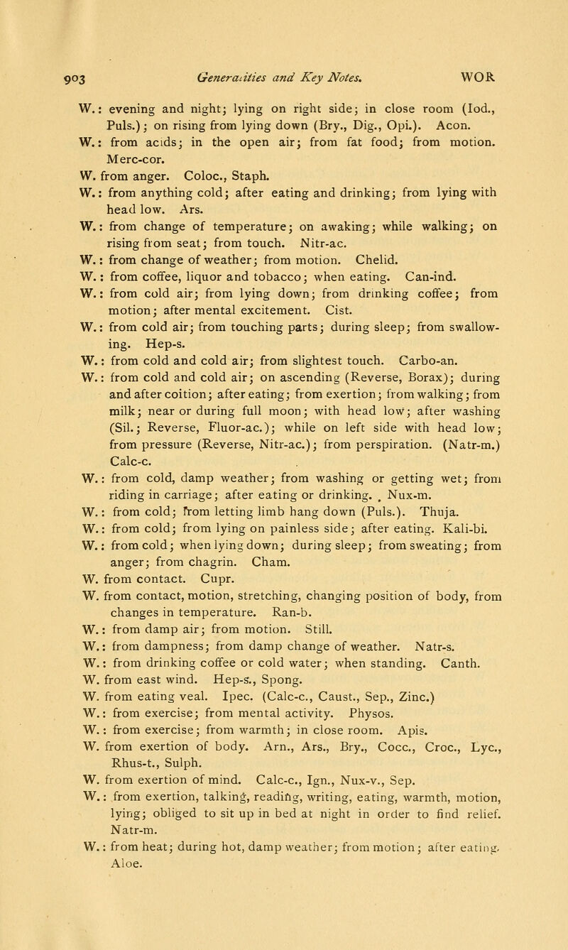W.: evening and night; lying on right side; in close room (lod., Puis.); on rising from lying down (Bry., Dig., Opi.). Aeon. W.: from acids; in the open air; from fat food; from motion. Merc-cor. W. from anger. Coloc, Staph. W.: from anything cold; after eating and drinking; from lying with head low. Ars. W.: from change of temperature; on awaking; while walking; on rising from seat; from touch. Nitr-ac. W.: from change of weather; from motion. Chelid. W.: from coffee, liquor and tobacco; when eating. Can-ind. W.: from cold air; from lying down; from drinking coffee; from motion; after mental excitement. Cist. W.: from cold air; from touching parts; during sleep; from swallow- ing. Hep-s. W.: from cold and cold air; from slightest touch. Carbo-an. W.: from cold and cold air; on ascending (Reverse, Borax); during and after coition; after eating; from exertion; from walking; from milk; near or during full moon; with head low; after washing (Sil.; Reverse, Fluor-ac); while on left side with head low; from pressure (Reverse, Nitr-ac); from perspiration. (Natr-m.) Calc-c. W.: from cold, damp weather; from washing or getting wet; from riding in carriage; after eating or drinking. . Nux-m. W.: from cold; From letting limb hang down (Puis.). Thuja. W.: from cold; from lying on painless side; after eating. Kali-bi. W.: from cold; when lying down; during sleep; from sweating; from anger; from chagrin. Cham. W. from contact. Cupr. W. from contact, motion, stretching, changing position of body, from changes in temperature. Ran-b. W.: from damp air; from motion. Still. W.: from dampness; from damp change of weather. Natr-s. W.: from drinking coffee or cold water; when standing. Canth. W. from east wind. Hep-s., Spong. W. from eating veal. Ipec. (Calc-c, Caust., Sep., Zinc.) W.: from exercise; from mental activity. Physos. W.: from exercise; from warmth; in close room. Apis. W. from exertion of body. Am., Ars., Bry., Cocc, Croc, Lye, Rhus-t., Sulph. W. from exertion of mind. Calc-c, Ign., Nux-v., Sep. W.: .from exertion, talkin*, reading, writing, eating, warmth, motion, lying; obliged to sit up in bed at night in order to find relief. Natr-m. W.: from heat; during hot, damp weatlier; from motion; after eating. Aloe.