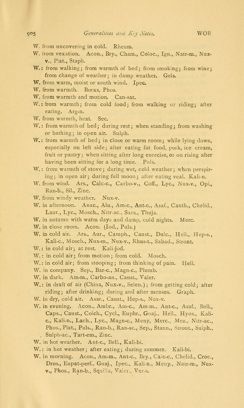W. from uncovering in cold. Rheum. W. from vexation. Aeon., Bry., Cham., Coloc, Ign., Natr-m., Nux- V., Plat., Staph. W.: from walking; from warmth of bed; from smoking; from wine; from change of weather; in damp weather. Gels. W. from warm, moist or south wind. Ipec W. from warmth. Borax, Phos. W. from warmth and motion. Can-sat. W.: from warmth; from cold food; from walking or riding; after eating. Arg-n. W. from warmth, heat. Sec. W.: from warmth of bed; during rest; when standing; from washing or bathing; in open air. Sulph. W.: from warmth of bed; in close or warm room; while lying down, especially on left side; after eating fat food, pork, ice cream, fruit or pastry; when sitting after long exercise, or on rising after having been sitting for a long time. Puis. W.: from warmth of stove; during wet, cold weather; when perspir- ing; in open air; during full moon; after eating veal. Kali-n. W. from wind. Ars., Calc-c, Carbo-v., Coff., Lye, Nux-v., Opi., Ran-b., Sil., Zinc. W. from windy weather. Nux-v. W. in afternoon. Anac, Alu., Am-c, Ant-c, Asaf., Canth., Chelid., Laur., Lye, Mosch., Nitr-ac, Sars., Thuja. W. in autumn with warm days and damp, cold nights. Merc. W. in close room. Aeon. (lod., Puis.) W. in cold air. Ars., Aur., Camph., Caust, Dulc, Hell., Hep-s., Kali-c, Mosch., Nux-m., Nux-y., Rhus-t., Sabad., Stront. W.: in cold air; at rest. Kali-jod. W.: in cold air; from motion; from cold. Mosch. W.: in cold air; from stooping; from thinking of pain. Hell. W. in company. Sep., Bar-c, Magn-c, Plumb. W. in dark. Am-m., Carbo-an., Caust., Valer. W.: in draft of air (China, Nux-v., Selen.); from getting cold; after riding; after drinking; during and after menses. Graph. W. in dry, cold air. Asar., Caust., Hep-s., Nux-v. W. in evening. Aeon., Ambr., Am-c, Am-m., Ant-c, Asaf., Bell., Caps., Caust., Colch., Cycl., Euphr., Guaj., Hell., Hyos,, Kali- c., Kali-n., Lach., Lye, Magn-c, Meny, Merc, Mez., Nitr-ac, Phos., Plat., Puis., Ran-b., Ran-sc, Sep., Stann., Stront., Sulph., . Sulph-ac, Tart-em., Zinc. W. in hot weather. Ant-c, Bell., Kali-bi. W.: in hot weather; after eating; during summer. Kali-bi. W. in morning. Aeon., Am-m., Ant-c, Bry., Calc-c, Chelid., Croc, Dros., Eupat-perf., Guaj., Ipec, Kali-n., Meny., Natr-m., Nux- V., Phos., Ran-b., Squilia, Valer., Ver-a.