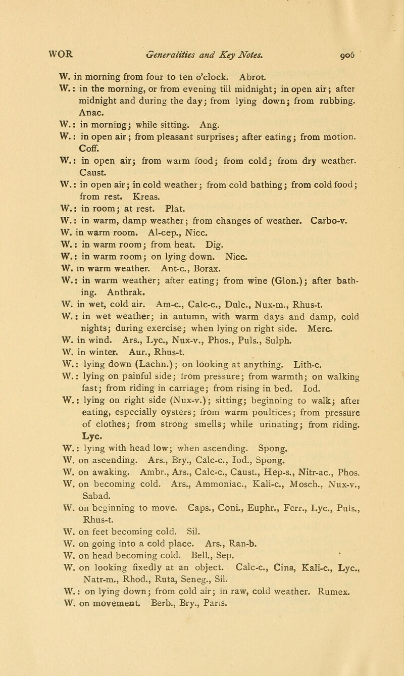 W. in morning from four to ten o'clock. Abrot. W.: in the morning, or from evening till midnight; in open air; after midnight and during the day; from lying down; from rubbing. Anac. W.: in morning; while sitting. Ang. W.: in open air; from pleasant surprises; after eating; from motion. CoflF. W.: in open air; from warm food; from cold; from dry weather. Caust. W.: in open air; in cold weather; from cold bathing; from cold food; from rest. Kreas. W.: in room; at rest. Plat. W.: in warm, damp weather; from changes of weather. Carbo-v. W. in warm room. Al-cep., Nice. W.: in warm room; from heat. Dig. W.: in warm room; on lying down. Nice. W. m warm weather. Ant-c, Borax. W.: in warm weather; after eating; from wine (Glon.); after bath- ing. Anthrak. W. in wet, cold air. Am-c, Calc-c, Dulc, Nux-m., Rhus-t. W.: in wet weather; in autumn, with warm days and damp, cold nights; during exercise; when lying on right side. Merc. W. in wind. Ars., Lye, Nux-v., Phos., Puis., Sulph. W. in winter. Aur., Rhus-t. W.: lying down (Lachn.); on looking at anything. Lith-c. W.: lying on painful side; Irom pressure; from warmth; on walking fast; from riding in carriage; from rising in bed, led. W.: lying on right side (Nux-v.); sitting; beginning to walk; after eating, especially oysters; from warm poultices; from pressure of clothes; from strong smells; while urinating; from riding. Lye. W.: lying with head low; when ascending. Spong. W. on ascending. Ars., Bry., Calc-c, lod., Spong. W. on awaking. Ambr., Ars., Calc-c, Caust., Hep-s., Nitr-ac, Phos. W. on becoming cold, Ars., Ammoniac, Kali-c, Mosch,, Nux-v., Sabad, W. on beginning to move. Caps., Coni., Euphr., Ferr., Lye, Puis,, Rhus-t. W. on feet becoming cold. Sil. W. on going into a cold place. Ars., Ran-b. W. on head becoming cold. Bell., Sep. W. on looking fixedly at an object. Calc-c, Cina, Kali-c, Lye, Natr-m., Rhod., Ruta, Seneg., Sil. W.: on lying down; from cold air; in raw, cold weather. Rumex. W. on movement. Berb., Bry., Paris.