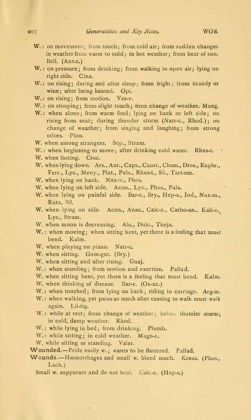 W.: on movement; from touch; from cold air; from sudden changes in weather from warm to cold; in hot weather; from heat of sun. Bell. (Ant-c.) W.: on pressure; from drinking; from walking in open air; lying on right side. Cina. W.: on rising; during and after sleep; from fright; from brandy oi wine; after being heated. Opi. W.: on rising; from motion. Ver-v. ¥/.: on stooping; from slight touch; from change of weather. Mang. W.: when alone; from warm feed; lying on back or left side; on rising from seat; during thunder storm (Natr-c, Rhod.); on change of weather; from singing and laughing; from strong odors. Phos. W. when among strangers. Sep., Stram. W.: when beginning to move; after drinking cold water. Rhus-r. '■ W. when fasting. Croc. W. when lying down. Ars., Aur., Caps., Caust., Cham., Dros., Euphr., Ferr., Lye, Meny., Plat., Puis., Rhus-t., SiL, Tart-em. W. when lying on back. Nux-v., Phos. W. when lying on left side. Aeon., Lye, Phos., Puis. W. when lying on painful side. Bar-c, Bry., Hep-s., lod., Nux-m., Ruta, Sil. W. when lying on side. Aeon., Anac, Calc-c, Carbo-an., Kali-c. Lye, Stram. W, when moon is decreasing. Alu., Dulc, Thuja. W.: when moving; when sitting bent, yet there is a feeling that must bend. Kalra. W. when playing on piano. Natr-c. W. when sitting. Gum-gut. (Bry.) W. when sitting and after rising. Guaj. W.: when standing; from motion and exertion. Pallad. W. when sitting bent, yet there is a feeling that must bend. Kalm. W. when thinking of disease. Bar-c. (Ox-ac.) W.: when touched; from lying on back; riding in carriage. Arg-m. W.: when walking, yet pains so much after ceasing to walk must walk again. Lil-tig. W.: while at rest; from change of weather; befoiu thunder storm; in cold, damp weather. Rhod. W.: while lying in bed; from drinking. Plumb. W.: while sitting; in cold weather. Magn-c. W. while sitting or standing. Valer. Wounded.—Pride easily w.; wants to be flattered. Pallad. Wounds.—Haemorrhages and small w. bleed much. Kreas. (Phos.^ Lach.) Small w. suppurate and do not heal. Calc-c. (Hep-s.)