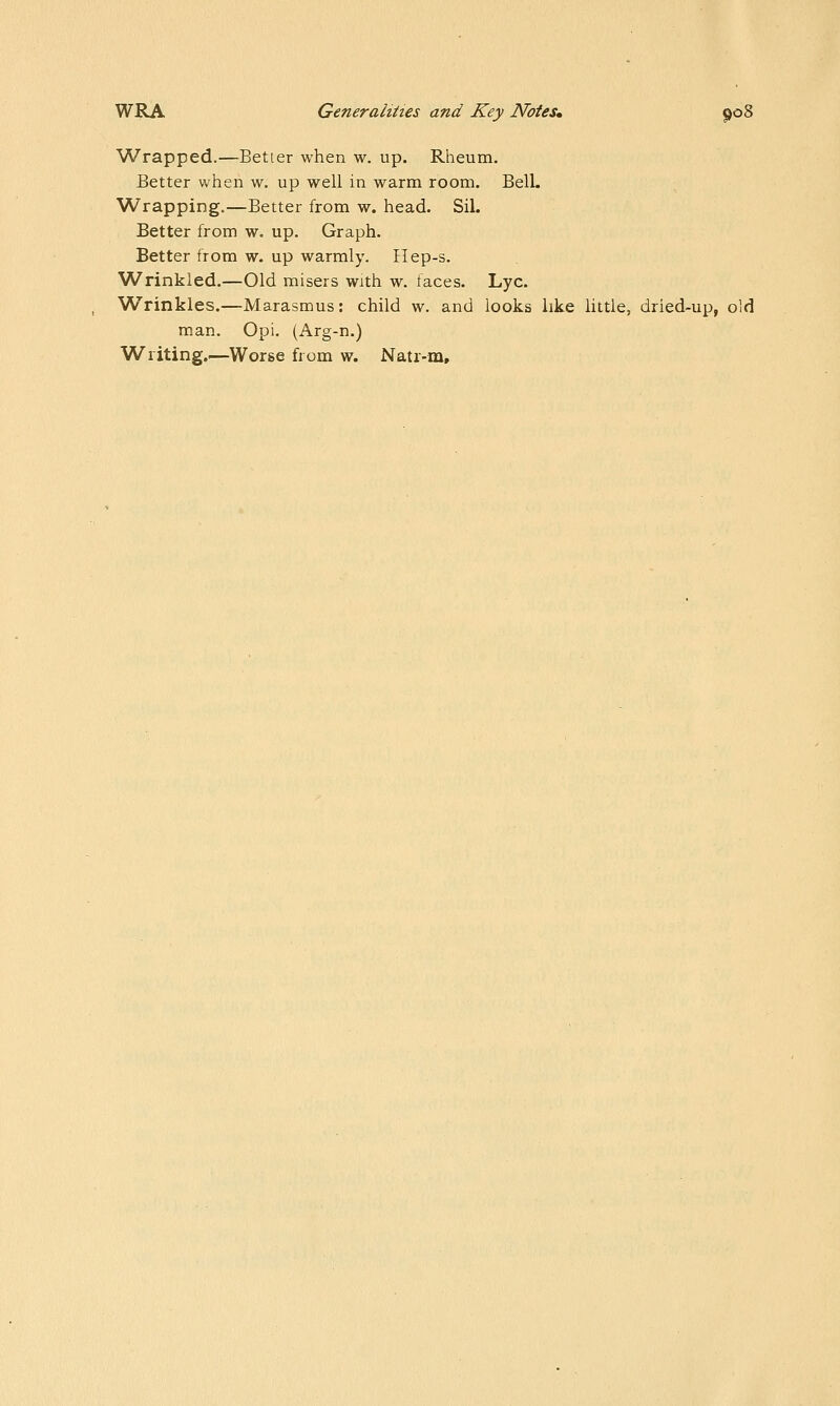 Wrapped.—Better when w. up. Rheum. Better when w. up well in warm room. Bell. Wrapping.—Better from w. head. Sil. Better from w. up. Graph. Better from w. up warmly. Ilep-s. Wrinkled.—Old misers with w. faces. Lye. Wrinkles.—Marasmus: child w. and looks like little, dried-up, old man. Opi. (Arg-n.) Writing.—Worse from w. Natr-m,