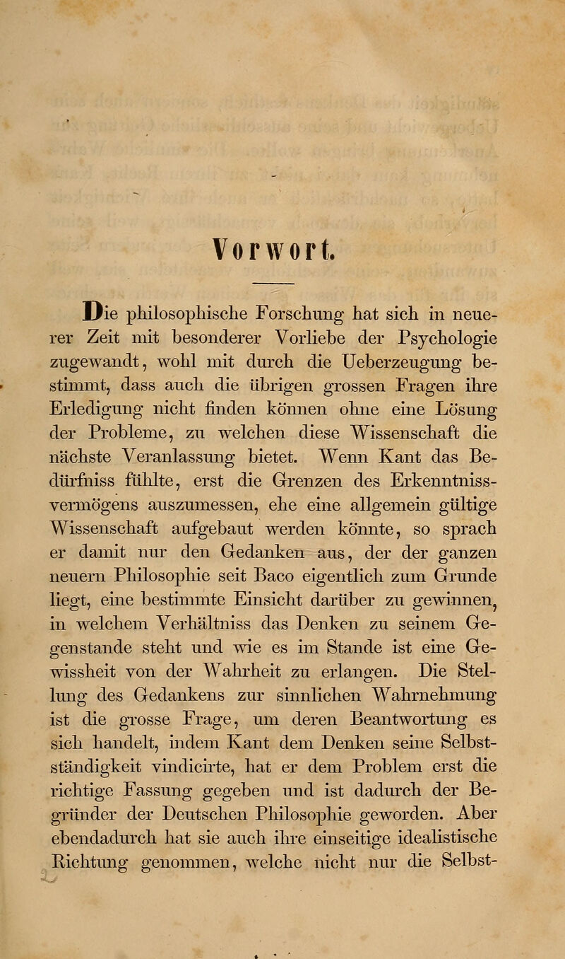 Vorwort. Die philosophische Forschung hat sich in neue- rer Zeit mit besonderer Vorliebe der Psychologie zugewandt, wohl mit durch die Ueberzeugung be- stimmt, dass auch die übrigen grossen Fragen ihre Erledigung nicht finden können ohne eine Lösung der Probleme, zu welchen diese Wissenschaft die nächste Vei^anlassung bietet. Wenn Kant das Be- dtirfniss fühlte, erst die Grenzen des Erkenntniss- vermögens auszumessen, ehe eine allgemein gültige Wissenschaft aufgebaut werden könnte, so sprach er damit nur den Gedanken aus, der der ganzen neuern Philosophie seit Baco eigentlich zum Grunde liegt, eine bestimmte Einsicht darüber zu gewinnen^ in welchem Verhältniss das Denken zu seinem Ge- genstande steht und wie es im Stande ist eine Ge- wissheit von der Wahrheit zu erlangen. Die Stel- lung des Gedankens zur sinnlichen Wahrnehmung ist die grosse Frage, um deren Beantwortung es sich handelt, indem Kant dem Denken seine Selbst- ständigkeit vindicirte, hat er dem Problem erst die richtige Fassung gegeben und ist dadurch der Be- gründer der Deutschen Philosophie geworden. Aber ebendadurch hat sie auch ihre einseitige idealistische Richtung genommen, welche nicht nur die Selbst-