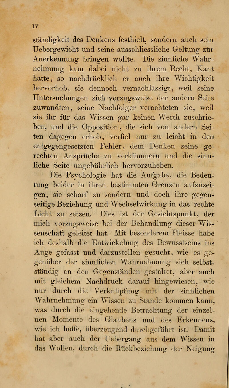 ständigkeit des Denkens festhielt, sondern aucli sein Uebergewiclit und seine ausschliessliclie Geltung- zur Anerkennung bringen wollte. Die sinnliclie Wahr- nehniung kam dabei nicbt zu ibrem Eecbt, Kant hatte, so nachdrücklich er auch ihre Wichtigkeit hervorhob, sie dennoch vernachlässigt, weil seine Untersuchungen sich vorzugsweise der andern Seite zuwandten, seine Nachfolger verachteten sie, weil sie ihr für das Wissen gar keinen Werth zuschrie- ben, und die Opposition, die sich von andern Sei- ten dagegen erhob, verfiel nur zu leicht in den entgegengesetzten Fehler, dem Denken seine ge- rechten Ansprüche zu verkümmern und die sinn- liche Seite ungebührlich hervorzuheben. Die Psychologie hat die Aufgabe, die Bedeu- tung beider in ihren bestimmten Grenzen aufzuzei- gen, sie scharf zu sondern und doch ihre gegen- seitige Beziehung und Wechselwirkung in das rechte Licht zu setzen. Dies ist der Gesichtspunkt, der mich vorzugsweise bei der Behandlung dieser Wis- senschaft geleitet hat. Mit besonderem Fleisse habe ich deshalb die Entwickelung des Bewusstseins ins Auge gefasst und darzustellen gesucht, wie es ge- genüber der sinnlichen Wahrnehmung sich selbst- ständig an den Gegenständen gestaltet, aber auch mit gleichem Nachdruck darauf hingewiesen, wie nur durch die Verknüpfung mit der sinnlichen Wahrnehmung ein Wissen zu Stande kommen kann, was durch die eingehende Betrachtung der einzel- nen Momente des Glaubens und des Erkennens, wie ich hoffe, überzeugend diu'chgeführt ist. Damit hat aber auch der Uebergang aus dem Wissen in das Wollen, dinrli die Rückl)eziehung der Neigung