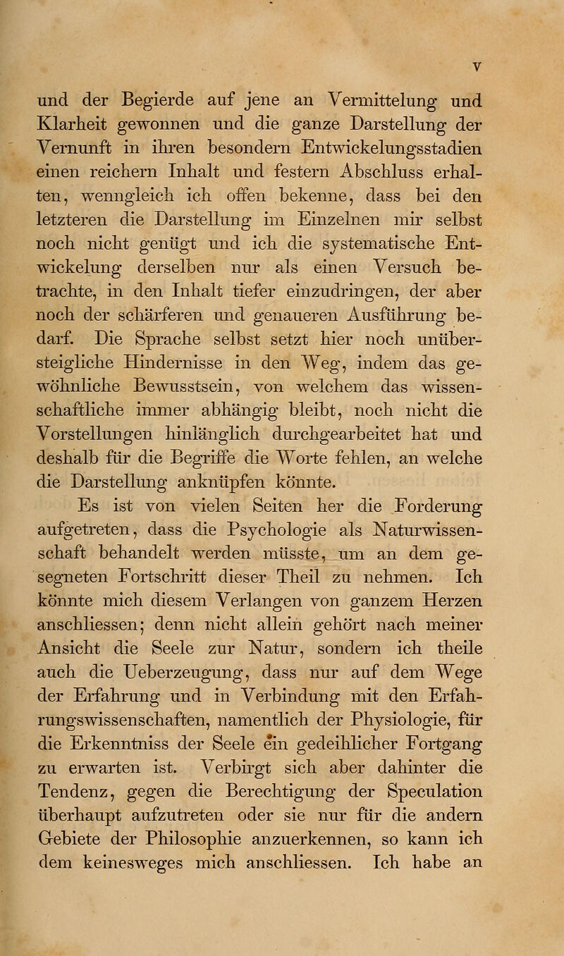 und der Begierde auf jene an Vermittelung und Klarheit gewonnen und die ganze Darstellung der Vernunft in ihren besondern Entwickelungsstadien einen reichern Inhalt und festern Abschluss erhal- ten, wenngleich ich offen bekenne, dass bei den letzteren die Darstellung im Einzelnen mir selbst noch nicht genügt und ich die systematische Ent- wickelung derselben nur als einen Versuch be- trachte, in den Inhalt tiefer einzudringen, der aber noch der schärferen und genaueren Ausführung be- darf. Die Sprache selbst setzt hier noch unüber- steigliche Hindernisse in den Weg, indem das ge- wöhnliche Bewusstsein, von welchem das wissen- schaftliche immer abhängig bleibt, noch nicht die Vorstellungen hinlänglich durchgearbeitet hat und deshalb für die Begriffe die Worte fehlen, an welche die Darstellung anknüpfen könnte. Es ist von vielen Seiten her die Forderung aufgetreten, dass die Psychologie als Naturwissen- schaft behandelt werden müsste, um an dem ge- segneten Fortschritt dieser Theil zu nehmen. Ich könnte mich diesem Verlangen von ganzem Herzen anschliessen; denn nicht allein gehört nach meiner Ansicht die Seele zur Natur, sondern ich theile auch die Ueberzeugung, dass nur auf dem Wege der Erfahrung und in Verbindung mit den Erfah- rungswissenschaften, namentlich der Physiologie, für die Erkenntniss der Seele ein gedeihlicher Fortgang zu erwarten ist. Verbu-gt sich aber dahinter die Tendenz, gegen die Berechtigung der Speculation überhaupt aufzutreten oder sie nur für die andern Gebiete der Philosophie anzuerkennen, so kann ich dem keinesweges mich anschliessen. Ich habe an