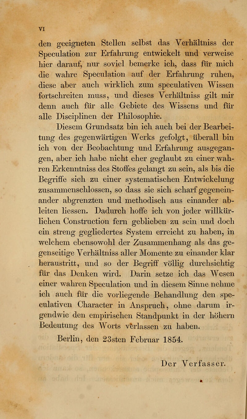 den geeigneten Stellen selbst das Verhältniss der Speculation zur Erfahrung entwickelt und verweise hier darauf, nur soviel bemerke ich, dass für mich die wahre Speculation auf der Erfahrung ruhen, diese aber auch wirklich zum speculativen Wissen fortschreiten muss, und dieses Verhältniss gilt nair denn auch für alle Gebiete des Wissens und für alle Disciplinen der Philosophie. Diesem Grundsatz bin ich auch bei der Bearbei- tung des gegenwärtigen Werks gefolgt, überall bin ich von der Beobachtung und Erfahrung ausgegan- gen, aber ich habe nicht eher geglaubt zu einer wah- ren Erkenntniss des Stoffes gelangt zu sein, als bis die Begriffe sich zu einer systematischen Entwickelung zusammenschlössen, so dass sie sich scharf gegenein- ander abgrenzten und methodisch aus einander ab- leiten Hessen. Dadurch hoffe ich von jeder willkür- lichen Construction fern geblieben zu sein und doch ein streng gegliedertes System erreicht zu haben, in welchem ebensowohl der Zusammenhang als das ge- genseitige Verhältniss aller Momente zu einander klar heraustritt, und so der Begriff völlig durchsichtig für das Denken wird. Darin setze ich das Wesen einer wahren Speculation und in diesem Sinne nehme ich auch für die vorliegende Behandlung den spe- culativen Character in Anspruch, ohne darum ir- gendwie den empirischen Standpunkt in der höhern Bedeutung des Worts verlassen zu haben. Berlin, den 23sten Februar 1854. Der Verfasser.