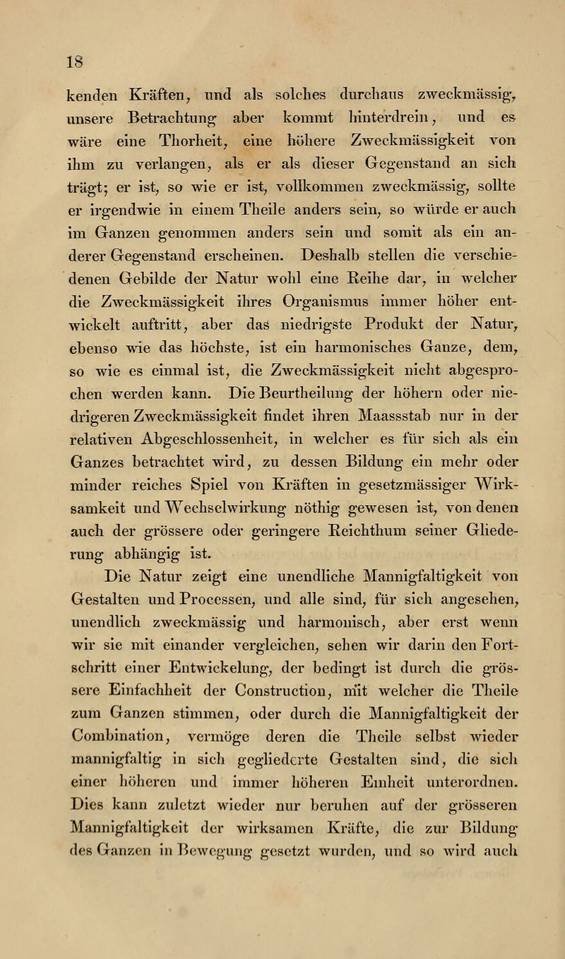 kenden Kräften, und als solches durchaus zweckmässig, unsere Betrachtung aber kommt hinterdrein, und es wäre eine Thorheit^ eine höhere Zweckmässigkeit von ihm zu verlangen, als er als dieser Gegenstand an sich trägt; er ist, so wie er ist, vollkommen zweckmässig, sollte er irgendwie in einem Theile anders sein, so würde er auch im Ganzen genommen anders sein und somit als ein an- derer Gegenstand erscheinen. Deshalb stellen die verschie- denen Gebilde der Natur wohl eine Reihe dar, in welcher die Zweckmässigkeit ihres Organismus immer höher ent- wickelt auftritt, aber das niedrigste Produkt der Natur, ebenso wie das höchste, ist ein harmonisches Ganze, dem, so wie es einmal ist, die Zweckmässigkeit nicht abgespro- chen werden kann. Die Beurtheilung der höhern oder nie- drigeren Zweckmässigkeit findet ihren Maassstab nur in der relativen Abgeschlossenheit, in welcher es für sich als ein Ganzes betrachtet wird, zu dessen Bildung ein mehr oder minder reiches Spiel von Kräften in gesetzmässiger Wirk- samkeit und Wechselwirkung nöthig gewesen ist, von denen auch der grössere oder geringere E.eichthum seiner Gliede- rung abhängig ist. Die Natur zeigt eine unendliche Mannigfaltigkeit von Gestalten und Processen, und alle sind, für sich angesehen, unendlich zweckmässig und harmonisch, aber erst wenn wir sie mit einander vergleichen, sehen wir darin den Fort- schritt einer Entwickelung-, der bedingt ist durch die grös- sere Einfachheit der Construction, m'it welcher die Theile zum Ganzen stimmen, oder durch die Mannigfaltigkeit der Combination, vermöge deren die Theile selbst wieder mannigfaltig in sich gegliederte Gestalten sind, die sicli einer höheren und immer höheren Eniheit unterordnen. Dies kann zuletzt wieder nur beruhen auf der grösseren Mannigfaltigkeit der wirksamen Kräfte, die zur Bildung des Ganzen in Bewegung gesetzt wurden, und so wird auch