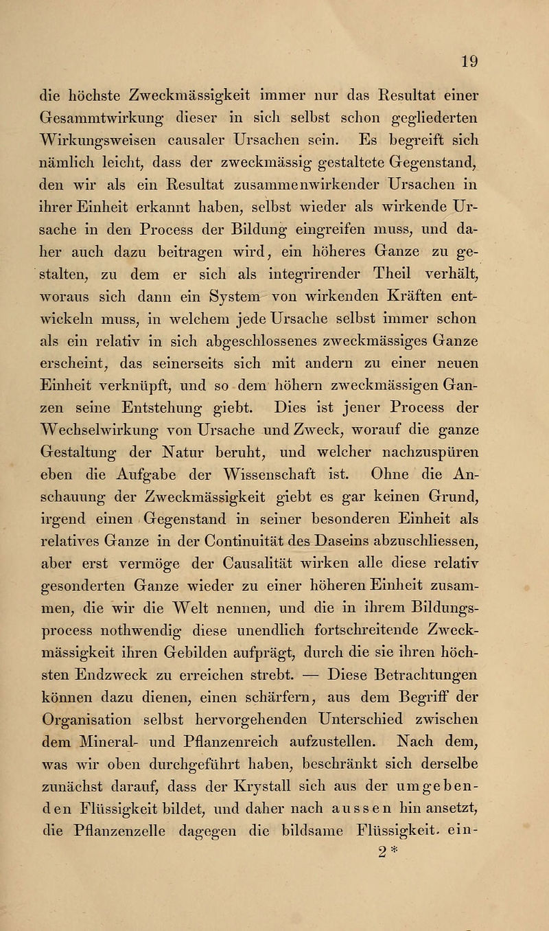 die höchste Zweckmässigkeit immer nur das Resultat einer Gesaramtwirkung dieser in sich selbst schon gegliederten Wirkungsweisen causaler Ursachen sein. Es begreift sich nämlich leicht, dass der zweckmässig gestaltete Gegenstand, den wir als ein Resultat zusammenwirkender Ursachen in ihrer Einheit erkannt haben, selbst wieder als wirkende Ur- sache in den Process der Bildung eingreifen muss, und da- her auch dazu beitragen wird, ein höheres Ganze zu ge- stalten, zu dem er sich als integrirender Theil verhält, woraus sich dann ein System von wirkenden Kräften ent- wickeln muss, in welchem jede Ursache selbst immer schon als ein relativ in sich abgeschlossenes zweckmässiges Ganze erscheint, das seinerseits sich mit andern zu einer neuen Einheit verknüpft, und so dem höhern zweckmässigen Gan- zen seine Entstehung giebt. Dies ist jener Process der Wechselwirkung von Ursache und Zweck, worauf die ganze Gestaltung der Natur beruht, und welcher nachzuspüren eben die Aufgabe der Wissenschaft ist. Ohne die An- schauung der Zweckmässigkeit giebt es gar keinen Grund, irgend einen Gegenstand in seiner besonderen Einheit als relatives Ganze in der Continuität des Daseins abzuschliessen, aber erst vermöge der Causalität wirken alle diese relativ gesonderten Ganze wieder zu einer höheren Einheit zusam- men, die wir die Welt nennen, und die in ihrem Bildungs- process nothwendig diese unendlich fortschreitende Zweck- mässigkeit ihren Gebilden aufprägt, durch die sie ihren höch- sten Endzweck zu erreichen strebt. — Diese Betrachtungen können dazu dienen, einen schärfern, aus dem Begriff der Organisation selbst hervorgehenden Unterschied zwischen dem Mineral- und Pflanzenreich aufzustellen. Nach dem, was wir oben durchgeführt haben, beschränkt sich derselbe zunächst darauf, dass der Krystall sich aus der umgeben- den Flüssigkeit bildet, imd daher nach aussen hin ansetzt, die Pflanzenzelle dagegen die bildsame Flüssigkeit, ein- 2*