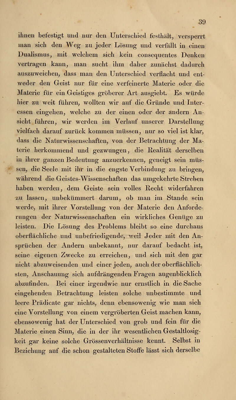 ilinen befestigt und nur den Unterschied festhält, versperrt man sich den Weg zu jeder Lösung und verfällt in einen Dualismus^ mit welchem sich kein consequentes Denken vertragen kann, man sucht ihm daher zunächst dadurch auszuweichen, dass man den Unterschied verflacht und ent- weder den Geist nur für eine verfeinerte Materie oder die Materie für ein Geistiges gröberer Art ausgiebt. Es würde hier zu weit führen, wollten wir auf die Gründe und Inter- essen eingehen, welche zu der einen oder der andern An- sicht führen, wir werden im Verlauf unserer Darstellung- vielfach darauf zurück kommen müssen, nur so viel ist klar, dass die Naturwissenschaften, von der Betrachtung der Ma- terie herkommend und gezwungen, die Eealitat derselben in ihrer ganzen Bedeutung anzuerkennen, geneigt sein müs- sen, die Seele mit ihr in die engste Verbindung zu bringen, während die Geistes-Wissenschaften das umgekehrte Streben haben werden, dem Geiste sein volles Recht widerfahren zu lassen, unbekümmert darum, ob man im Stande sein werde, mit ihrer Vorstellung von der Materie den Anforde- rungen der Naturwissenschaften ein wirkliches Genüge zu leisten. Die Lösung des Problems bleibt so eine durchaus oberflächliche und unbefriedigende, weil Jeder mit den An- sprüchen der Andern unbekannt, nur darauf bedacht ist, seine eigenen Zwecke zu erreichen, und sich mit den gar nicht abzuweisenden und einer jeden, auch der oberflächlich- sten, Anschauung sich aufdrängenden Fragen augenblicklich abzufinden. Bei einer irgendwie nur ernstlich in die Sache eingehenden Betrachtung leisten solche unbestimmte und leere Prädicate gar nichts, denn ebensowenig wie man sich eine Vorstellung von einem vergröberten Geist machen kann, ebensowenig hat der Unterschied von grob und fein für die Materie einen Sinn, die in der ihr wesentlichen Gestaltlosig- keit ß-ar keine solche Grössenverhältnisse kennt. Selbst in Beziehung auf die schon gestalteten Stoff'e lässt sich derselbe