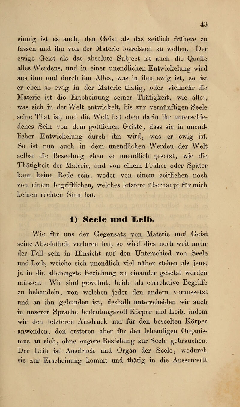 sinnig ist es auch, den Geist als das zeitlich frühere zu fassen und ihn von der Materie losreissen zu wollen. Der ewige Geist als das absolute Subject ist auch die Quelle alles Werdens, und in einer unendlichen Entwickelung wird aus ihm und durch ihn Alles, was in ihm ewig ist, so ist er eben so ewig in der Materie thätig, oder vielmehr die Materie ist die Erscheinung seiner Thätigkeit, wie alles, was aich in der Welt entwickelt, bis zur vernünftigen Seele seine That ist, und die W^elt hat eben darin ihr unterschie- denes Sein von dem göttlichen Geiste, dass sie in unend- licher Entwickelung durch ihn wird, was er ewig ist. So ist nun auch in dem unendlichen Werden der Welt selbst die Beseelung eben so unendlich gesetzt, wie die Thätigkeit der Materie, und von einem Früher oder Später kann keine Rede sein, weder von einem zeitlichen noch von einem begrifflichen, welches letztere überhaupt für mich keinen rechten Sinn hat. t) Seele und lieib» Wie für uns der Gegensatz von Materie und Geist seine Absolutheit verloren hat, so wird dies noch weit mehr der Fall sein in Hinsicht auf den Unterschied von Seele und Leib, weiche sich unendlich viel näher stehen als jene, ja in die allerengste Beziehung zu einander gesetzt werden müssen. Wir sind gewohnt, beide als correlative Begriffe zu behandeln, von welchen jeder den andern voraussetzt und an ihn gebunden ist, deshalb unterscheiden wir auch in unserer Sprache bedeutungsvoll Körper und Leib, indem wir den letzteren Ausdruck nur für den beseelten Körper anwenden, den ersteren aber für den lebendigen Organis- mus an sich, ohne engere Beziehung zur Seele gebrauchen. Der Leib ist Ausdruck und Organ der Seele, wodurch sie zur Erscheinung kommt und thätig in die Aussenwelt