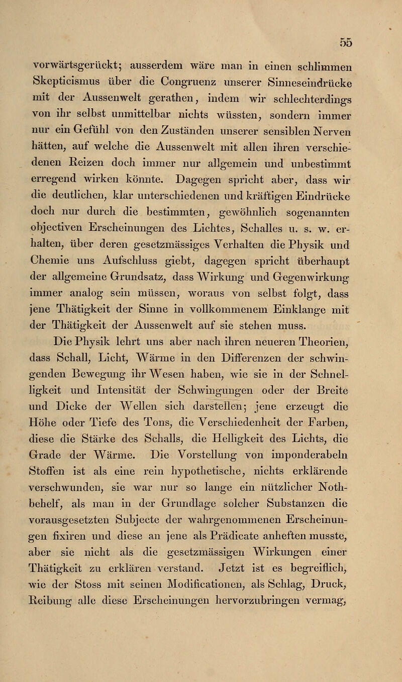 vorwärtsgerückt; ausserdem wäre man in einen schlimmen Skepticismus über die Congruenz unserer Sinneseindrücke mit der Aussenwelt gerathen, indem wir schlechterdings von ihr selbst unmittelbar nichts wüssten, sondern immer nur ein Gefühl von den Zuständen unserer sensiblen Nerven hätten, auf welche die Aussenwelt mit allen ihren verschie- denen Reizen doch immer nur allgemein und unbestimmt erregend wirken könnte. Dagegen spricht aber, dass wir die deutlichen, klar unterschiedenen und kräftigen Eindrücke doch nur durch die bestimmten, gewöhnlich sogenannten objectiven Erscheinungen des Lichtes, Schalles u. s. w. er- halten, über deren gesetzmässiges Verhalten die Physik und Chemie uns Aufschluss giebt, dagegen spricht überhaupt der allgemeine Grundsatz, dass Wirkung und Gegenwirkung immer analog sein müssen, woraus von selbst folgt, dass jene Thätigkeit der Sinne in vollkommenem Einklänge mit der Thätigkeit der Aussenwelt auf sie stehen muss. Die Physik lehrt uns aber nach ihren neueren Theorien, dass Schall, Licht, Wärme in den Differenzen der schwin- genden Bewegung ihr Wesen haben, wie sie in der Schnel- ligkeit und Litensität der Schwingungen oder der Breite und Dicke der Wellen sich darstellen; jene erzeugt die Höhe oder Tiefe des Tons, die Verschiedenheit der Farben, diese die Stärke des Schalls, die Helligkeit des Lichts, die Grade der Wärme. Die Vorstellung von imponderabeln Stoffen ist als eine rein hypothetische, nichts erklärende verschwunden, sie war nur so lange ein nützlicher Noth- behelf, als man in der Grundlage solcher Substanzen die vorausgesetzten Subjecte der wahrgenommenen Erscheinun- gen fixiren und diese an jene als Prädicate anheften musste, aber sie nicht als die gesetzmässigen Wirkungen einer Thätigkeit zu erklären verstand. Jetzt ist es begreiflich, wie der Stoss mit seinen Modificationen, als Schlag, Druck, Reibung alle diese Erscheinungen hervorzubringen vermag.