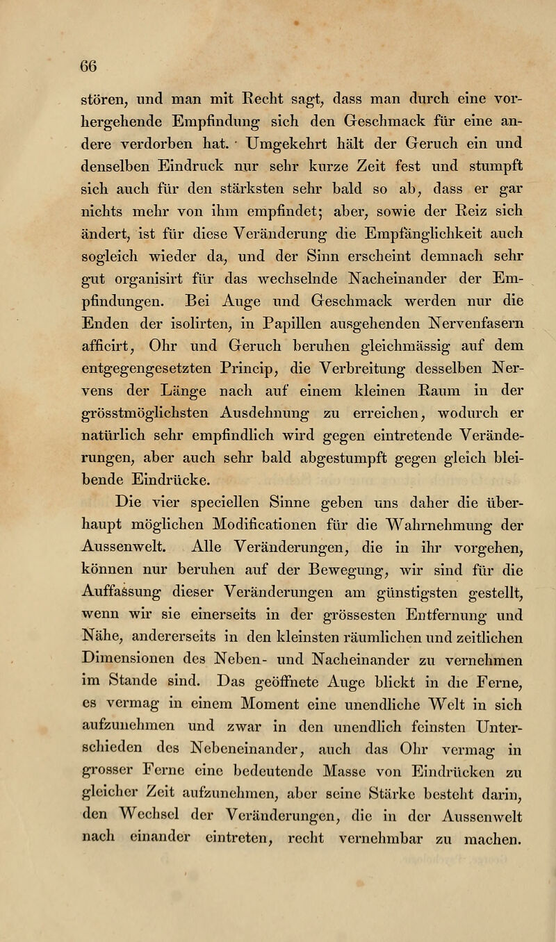 stören, und man mit Eecht sagt, dass man durch eine vor- hergehende Empfindung sich den Geschmack für eine an- dere verdorben hat. Umgekehrt hält der Geruch ein und denselben Eindruck nur sehr kurze Zeit fest und stumpft sich auch für den stärksten sehr bald so ab, dass er gar nichts mehr von ihm empfindet; aber, sowie der Reiz sich ändert, ist für diese Veränderung die Empfänglichkeit auch sogleich wieder da, und der Sinn erscheint demnach sehr gut organisirt für das wechselnde Nacheinander der Em- pfindungen. Bei Auge und Geschmack werden nur die Enden der isolirten, in Papillen ausgehenden Nervenfasern afficirt, Ohr und Geruch beruhen gleichmässig auf dem entgegengesetzten Princip, die Verbreitung desselben Ner- vens der Länge nach auf einem kleinen Raum in der grösstmöglichsten Ausdehnung zu erreichen, wodurch er natürlich sehr empfindlich wird gegen eintretende Verände- rungen, aber auch sehr bald abgestumpft gegen gleich blei- bende Eindrücke. Die vier speciellen Sinne geben uns daher die über- haupt möglichen Modificationen für die Wahrnehmung der Aussenwelt. Alle Veränderungen, die in ihr vorgehen, können nur beruhen auf der Bewegung, wir sind für die Auffassung dieser Veränderungen am günstigsten gestellt, wenn wir sie einerseits in der grossesten Entfernung und Nähe, andererseits in den kleinsten räumlichen und zeitlichen Dimensionen des Neben- und Nacheinander zu vernehmen im Stande sind. Das geöffnete Auge blickt in die Ferne, es vermag in einem Moment eine unendliche Welt in sich aufzunehmen und zwar in den unendlich feinsten Unter- schieden des Nebeneinander, auch das Ohr vermag in grosser Ferne eine bedeutende Masse von Eindrücken zu gleicher Zeit aufzunehmen, aber seine Stärke besteht darin, den Wechsel der Veränderungen, die in der Aussenwelt nach einander eintreten, recht vernehmbar zu machen.