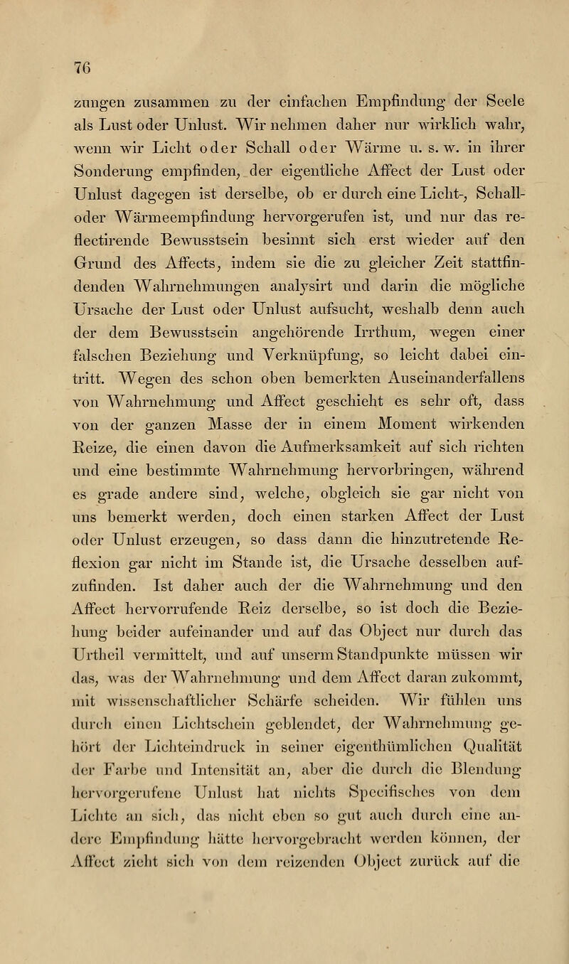 znngen zusammen zu der einfachen Empfindung- der Seele als Lust oder Unlust. Wir nehmen daher nur wirklich wahr, wenn wir Licht oder Schall oder Wärme u. s.w. in ihrer Sonderung empfinden, der eigentliche Affect der Lust oder Unlust dagegen ist derselbe, ob er durch eine Licht-, Schall- oder Wärmeempfindung hervorgerufen ist, und nur das re- flectirende Bewusstsein besinnt sich erst wieder auf den Grund des AfFects, indem sie die zu gleicher Zeit stattfin- denden Wahrnehmungen analysirt und darin die mögliche Ursache der Lust oder Unlust aufsucht, weshalb denn auch der dem Bewusstsein angehörende L'rthum, wegen einer falschen Beziehung und Verknüpfung, so leicht dabei ein- tritt. Wegen des schon oben bemerkten x4.useinanderfallens von Wahrnehmung und Affect geschieht es sehr oft, dass von der ganzen Masse der in einem Moment wirkenden Reize, die einen davon die Aufmerksamkeit auf sich richten und eine bestimmte Wahrnehmung hervorbringen, während es grade andere sind, welche, obgleich sie gar nicht von uns bemerkt werden, doch einen starken Affect der Lust oder Unlust erzeugen, so dass dann die hinzutretende Re- flexion gar nicht im Stande ist, die Ursache desselben auf- zufinden. Ist daher auch der die Wahrnehmung und den Affect hervorrufende Reiz derselbe, so ist doch die Bezie- hung beider aufeinander und auf das Object nur durch das Urtheil vermittelt, und auf unserm Standpunkte müssen wir das, Avas der Wahrnehnmng und dem Affect daran zukommt, mit wissenschaftlicher Schäi'fe scheiden. Wir fühlen uns durch einen Lichtschein geblendet, der Wahrnehmung ge- hört der Lichteindruck in seiner eigenthümlichen Qualität der Farbe und Intensität an, aber die durch die Blendung hervorgerufene Unlust hat nichts Spccifisclies von dem Lichte au sich, das nicht eben so gut auch durch eine an- dere Empfindung liätte liervorgcbracht werden können, der Affect zieht sich von dem reizenden (object zurück auf die