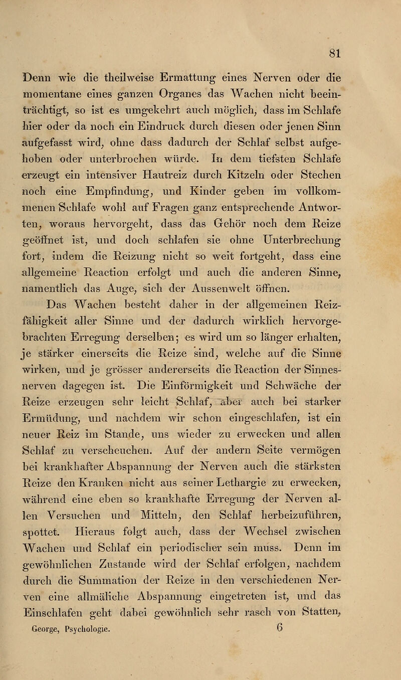 Denn wie die th eil weise Ermattung eines Nerven oder die momentane eines ganzen Organes das Wachen nicht beein- trächtigt; so ist es umgekehrt auch möglich^ dass im Schlafe hier oder da noch ein Eindruck durch diesen oder jenen Sinn aufgefasst wird; ohne dass dadurch der Schlaf selbst aufge- hoben oder unterbrochen würde. In dem tiefsten Schlafe erzeugt ein intensiver Hautreiz durch Kitzeln oder Stechen noch eine Empfindung; und Kinder geben im vollkom- menen Schlafe wohl auf Fragen ganz entsprechende Antwor- ten; woraus hervorgeht; dass das Gehör noch dem Reize geöffnet ist; und doch schlafen sie ohne Unterbrechung fort; indem die Reizung nicht so weit fortgeht; dass eine allgemeine Reaction erfolgt und auch die anderen Sinne, namentlich das Auge, sich der Aussenwelt öffnen. Das Waehen besteht daher in der allgemeinen Reiz- fähigkeit aller Sinne und der dadurch wirklich hervorge- brachten Erregung derselben; es wird um se länger erhalten, je stärker einerseits die Reize sind, welche auf die Sinne wirken, und je grösser andererseits die Reaction der Sinnes- nerven dagegen ist. Die Einförmigkeit und Schwäche der Reize erzeugen sehr leicht Schlaf; aber auch bei starker Ermüdung; und nachdem wir schon eingeschlafen, ist ein neuer Reiz im Stande, uns wieder zu erwecken und allen Schlaf zu verseheuchen. Auf der andern Seite vermögen bei krankhafter Abspannung der Nerven auch die stärksten Reize den Kranken nicht aus seiner Lethargie zu erwecken, während eine eben so krankhafte Erregung der Nerven al- len Versuchen und Mitteln, den Schlaf herbeizuführen, spottet. Hieraus folgt auch; dass der Wechsel zwischen Wachen und Schlaf ein periodischer sein muss. Denn im gewöhnlichen Zustande wird der Schlaf erfolgen; nachdem durch die Summation der Reize in den verschiedenen Ner- ven eine allmäliche Abspannung eingetreten ist; und das Einschlafen geht dabei gewöhnlich sehr raseh von Statten^ George, Psychologie. 6