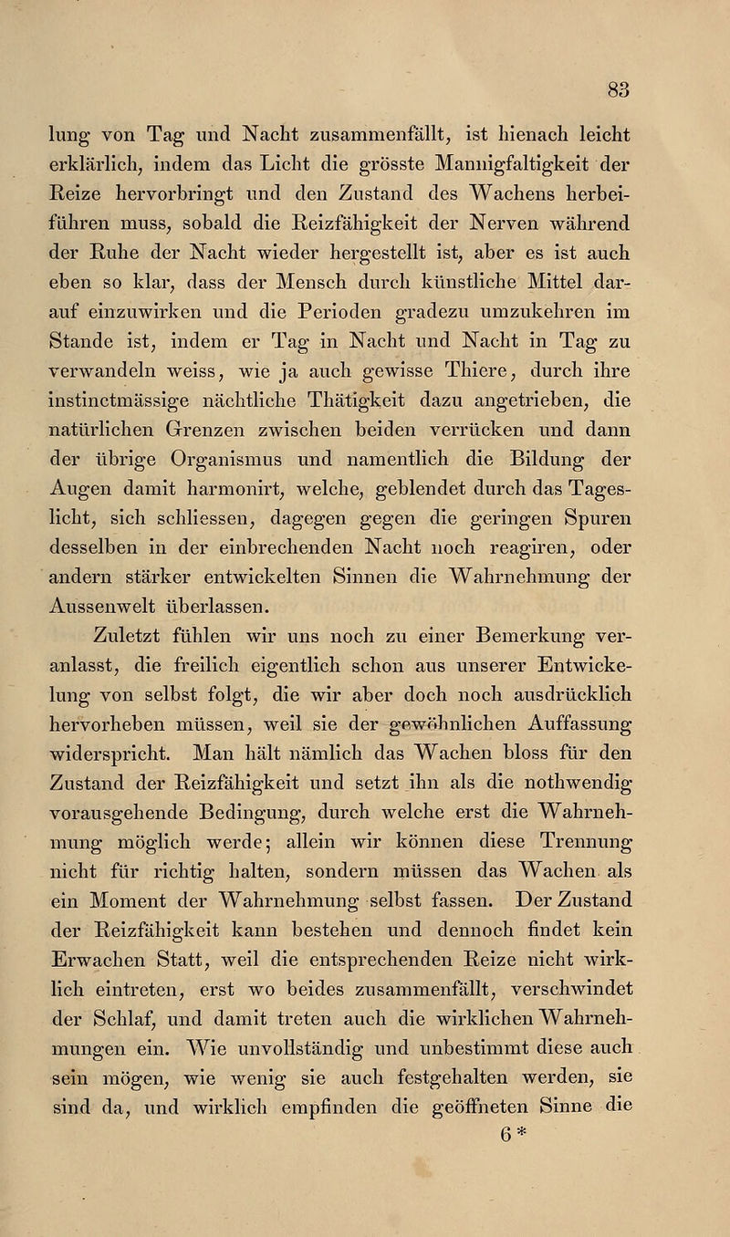 lung von Tag und Nacht zusammenfällt, ist hienach leicht erklärlich; indem das Licht die grösste Mannigfaltigkeit der Reize hervorbringt und den Zustand des Wachens herbei- führen musS; sobald die ßeizfähigkeit der Nerven während der Ruhe der Nacht wieder hergestellt ist, aber es ist auch eben so klar, dass der Mensch durch künstliche Mittel dar- auf einzuwirken und die Perioden gradezu umzukehren im Stande ist, indem er Tag in Nacht und Nacht in Tag zu verwandeln weiss, wie ja auch gewisse Thiere, durch ihre instinctmässige nächtliche Thätigkeit dazu angetrieben, die natürlichen Grenzen zwischen beiden verrücken und dann der übrige Organismus und namentlich die Bildung der Augen damit harmonirt, welche, geblendet durch das Tages- licht, sich schliessen, dagegen gegen die geringen Spuren desselben in der einbrechenden Nacht noch reagiren, oder andern stärker entwickelten Sinnen die Wahrnehmung der Aussenwelt überlassen. Zuletzt fühlen wir uns noch zu einer Bemerkung ver- anlasst, die freilich eigentlich schon aus unserer Entwicke- lung von selbst folgt, die wir aber doch noch ausdrücklich hervorheben müssen, weil sie der gewöhnlichen Auffassung widerspricht. Man hält nämlich das Wachen bloss für den Zustand der Reizfähigkeit und setzt ihn als die nothwendig vorausgehende Bedingung, durch welche erst die W^ahrneh- mung möglich werde; allein wir können diese Trennung nicht für richtig halten, sondern müssen das Wachen als ein Moment der Wahrnehmung selbst fassen. Der Zustand der Reizfähigkeit kann bestehen und dennoch findet kein Erwachen Statt, weil die entsprechenden Reize nicht wirk- lich eintreten, erst wo beides zusammenfällt, verschwindet der Schlaf, und damit treten auch die wirklichen Wahrneh- mungen ein. Wie unvollständig und unbestimmt diese auch sein mögen, wie wenig sie auch festgehalten werden, sie sind da, und wirklich empfinden die geöffneten Sinne die 6*