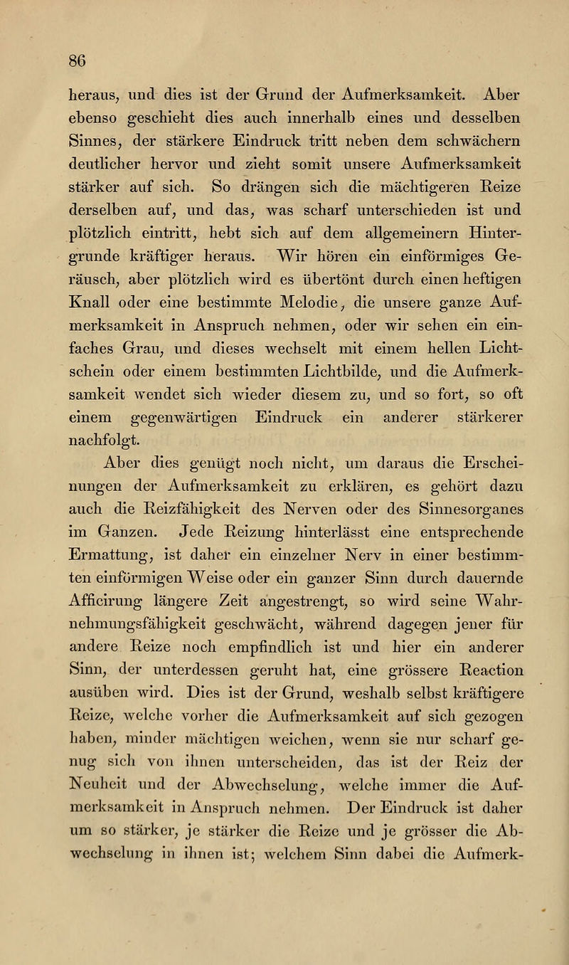 heraus, und dies ist der Grund der Aufmerksamkeit. Aber ebenso geschieht dies auch innerhalb eines und desselben Sinnes, der stärkere Eindruck tritt neben dem schwächern deutlicher hervor und zieht somit unsere Aufmerksamkeit stärker auf sich. So drängen sich die mächtigeren Reize derselben auf, und das, was scharf unterschieden ist und plötzlich eintritt, hebt sich auf dem allgemeinern Hinter- grunde kräftiger heraus. Wir hören ein einförmiges Ge- räusch, aber plötzlich wird es übertönt durch einen heftigen Knall oder eine bestimmte Melodie, die unsere ganze Auf- merksamkeit in Anspruch nehmen, oder wir sehen ein ein- faches Grau, und dieses wechselt mit einem hellen Licht- schein oder einem bestimmten Lichtbilde, und die Aufmerk- samkeit wendet sich wieder diesem zu, und so fort, so oft einem gegenwärtigen Eindruck ein anderer stärkerer nachfolgt. Aber dies genügt noch nicht, um daraus die Erschei- nungen der Aufmerksamkeit zu erklären, es gehört dazu auch die Reizfähigkeit des Nerven oder des Sinnesorganes im Ganzen. Jede Reizung hinterlässt eine entsprechende Ermattung, ist daher ein einzelner Nerv in einer bestimm- ten einförmigen Weise oder ein ganzer Sinn durch dauernde Afficirung längere Zeit angestrengt, so wird seine Wahr- nehmungsfähigkeit geschwächt, während dagegen jener für andere Reize noch empfindlich ist und hier ein anderer Sinn, der unterdessen geruht hat, eine grössere Reaction ausüben wird. Dies ist der Grund, weshalb selbst kräftigere Reize, welche vorher die Aufmerksamkeit auf sich gezogen haben, minder mäclitigen weichen, wenn sie nur scharf ge- nug sicli von ihnen unterscheiden, das ist der Reiz der Neuheit und der Abwechselung, welche immer die Auf- merksamkeit in Anspruch nehmen. Der Eindruck ist daher um 80 stärker, je stärker die Reize und je grösser die Ab- wechselung in ihnen ist; welchem Sinn dabei die Aufmerk-