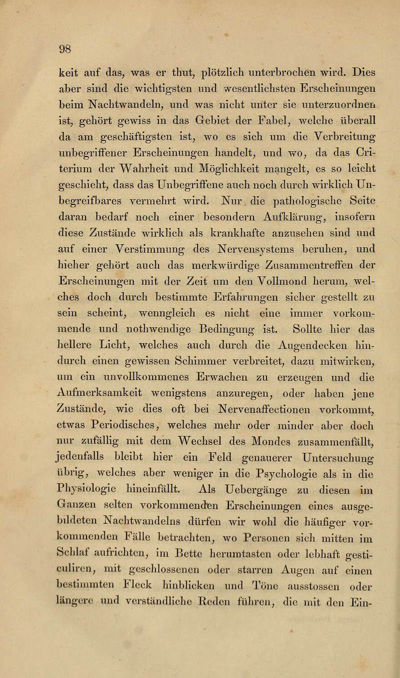 keit auf das, was er thut, plötzlich unterbrochen wird. Dies aber sind die wichtigsten und wesentlichsten Erscheinungen beim Nachtwandeln, und was nicht unter sie unterzuordnen ist, gehört gewiss in das Gebiet der Fabel, welche überall da am geschäftigsten ist, wo es sich um die Verbreitung unbegrifFener Erscheinungen handelt, und wo, da das Cri- terium der Wahrheit und Möglichkeit mangelt, es so leicht geschieht, dass das Unbegriffene auch noch durch wirklich Un- begreifbares vermehrt wird. Nur die pathologische Seite daran bedarf noch einer besondern Aufklärung, insofern diese Zustände wirklich als krankhafte anzusehen sind und auf einer Verstimmung des Nervensystems beruhen, und hieher gehört auch das merkwürdige Zusammentreffen der Erscheinungen mit der Zeit um den Vollmond herum, wel- ches doch durch bestimmte Erfahrungen sicher gestellt zu sein scheint, wenngleich es nicht eine immer vorkom- mende und nothwendige Bedingung ist. Sollte hier das hellere Licht, welches auch durch die Augendecken hin- durch einen gewissen Schimmer verbreitet, dazu mitwirken, um ein unvollkommenes Erwachen zu erzeugen und die Aufmerksamkeit wenigstens anzuregen, oder haben jene Zustände, wie dies oft bei Nervenaffectionen vorkommt, etwas Periodisches, welches mehr oder minder aber doch nur zufäUig mit dem Wechsel des Mondes zusammenfällt, jedenfalls bleibt hier ein Feld genauerer Untersuchung übrig, welches aber weniger in die Psychologie als in die Physiologie hineinfällt. Als Uebergänge zu diesen im Ganzen selten vorkommenden Erscheinungen eines ausge- bildeten Nachtwandeins dürfen wir wohl die häufiger vor- kommenden Fälle betrachten, wo Personen sich mitten im Schlaf aufrichten, im Bette hcrumtasten oder lebhaft gesti- culircn, mit geschlossenen oder starren Augen auf einen bestimmten Fleck hinblicken und Töne ausstosscn oder längere und verständliche Kedcn führen, die mit den Ein-